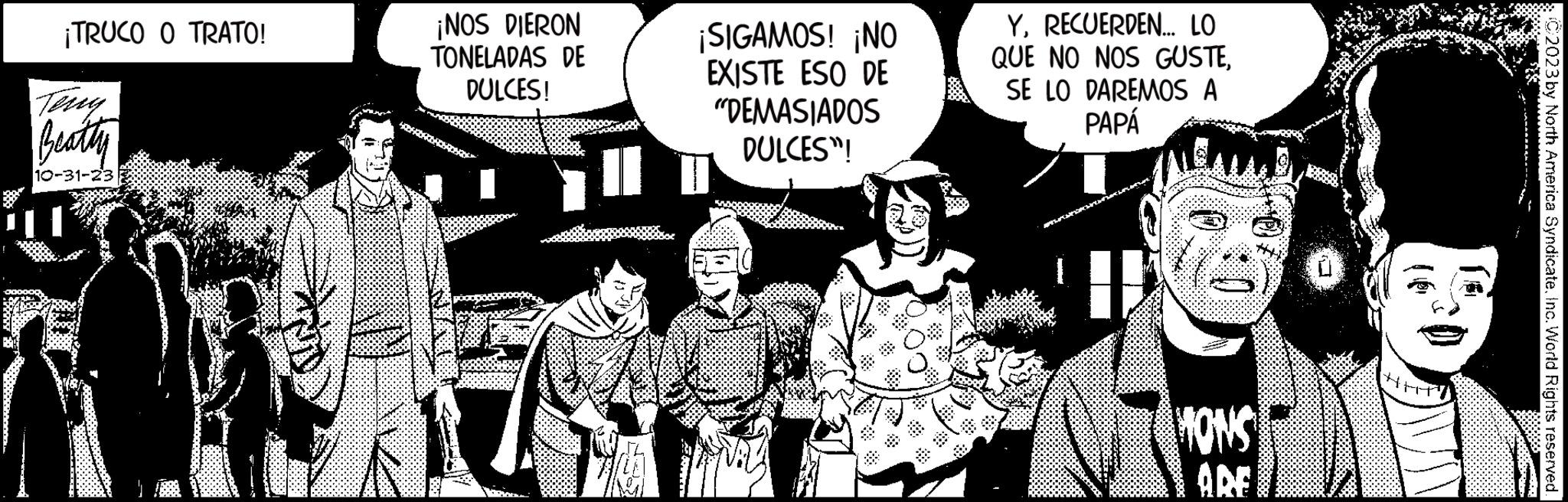 Publication OCR: ¡TRUCO O TRATO! Beatty 10-31-233 ¡NOS DIERON TONELADAS DE DULCES! ¡SIGAMOS! ¡NO EXISTE ESO DE "DEMASIADOS DULCES"! YRECUERDEN... LO QUE NO NOS GUSTESE LO DAREMOS A PAPÁ MONS ARE C2023 by North America SyndicateInc. World Rights reserved. ¡ TRUCO O TRATO ! Beatty 10-31-233 ¡ NOS DIERON TONELADAS DE DULCES ! ¡ SIGAMOS ! ¡ NO EXISTE ESO DE " DEMASIADOS DULCES " ! YRECUERDEN ... LO QUE NO NOS GUSTESE LO DAREMOS A PAPÁ MONS ARE C2023 by North America SyndicateInc. World Rights reserved .