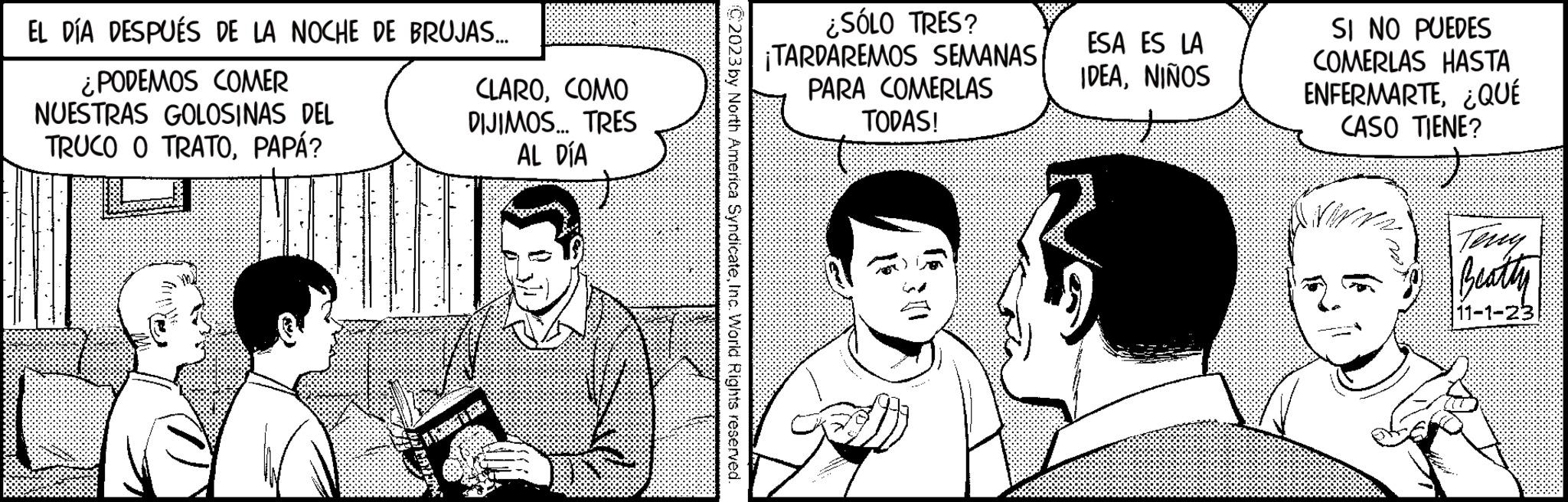 Art OCR: EL DÍA DESPUÉS DE LA NOCHE DE BRUJAS... ¿PODEMOS COMER NUESTRAS GOLOSINAS DEL TRUCO O TRATOPAPÁ? CLAROCOMO DIJIMOS... TRES AL DÍA C2023 by North America SyndicateInc. World Rights reserved. ¿SÓLO TRES? ¡TARDAREMOS SEMANAS PARA COMERLAS TODAS! ESA ES LA IDEANIÑOS SI NO PUEDES COMERLAS HASTA ENFERMARTE¿QUÉ CASO TIENE? Wr Beatty 11-1-23 EL DÍA DESPUÉS DE LA NOCHE DE BRUJAS ... ¿ PODEMOS COMER NUESTRAS GOLOSINAS DEL TRUCO O TRATOPAPÁ ? CLAROCOMO DIJIMOS ... TRES AL DÍA C2023 by North America SyndicateInc. World Rights reserved . ¿ SÓLO TRES ? ¡ TARDAREMOS SEMANAS PARA COMERLAS TODAS ! ESA ES LA IDEANIÑOS SI NO PUEDES COMERLAS HASTA ENFERMARTE¿ QUÉ CASO TIENE ? Wr Beatty 11-1-23
