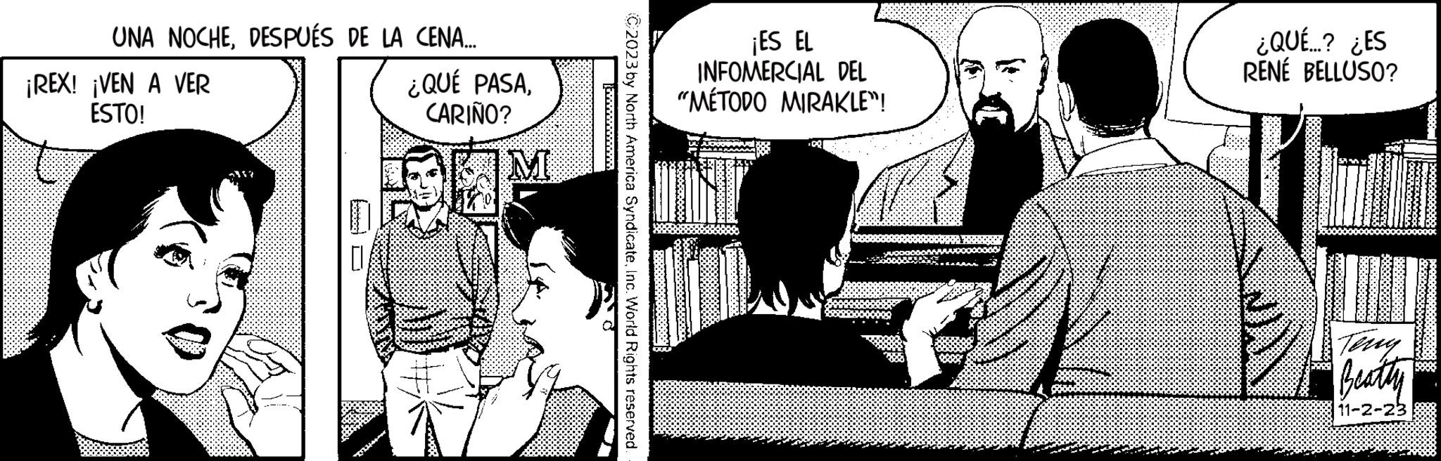 Conversation OCR: UNA NOCHEDESPUÉS DE LA CENA.... ¡REX! ¡VEN A VER ESTO! (72146005 ¿QUÉ PASACARIÑO? C2023 by North America SyndicateInc. World Rights reserved. ¡ES EL INFOMERCIAL DEL "MÉTODO MIRAKLE™! ¿QUÉ...? ¿ES RENÉ BELLUSO? Beatty 11-2-23 UNA NOCHEDESPUÉS DE LA CENA .... ¡ REX ! ¡ VEN A VER ESTO ! ( 72146005 ¿ QUÉ PASACARIÑO ? C2023 by North America SyndicateInc. World Rights reserved . ¡ ES EL INFOMERCIAL DEL " MÉTODO MIRAKLE ™ ! ¿ QUÉ ... ? ¿ ES RENÉ BELLUSO ? Beatty 11-2-23