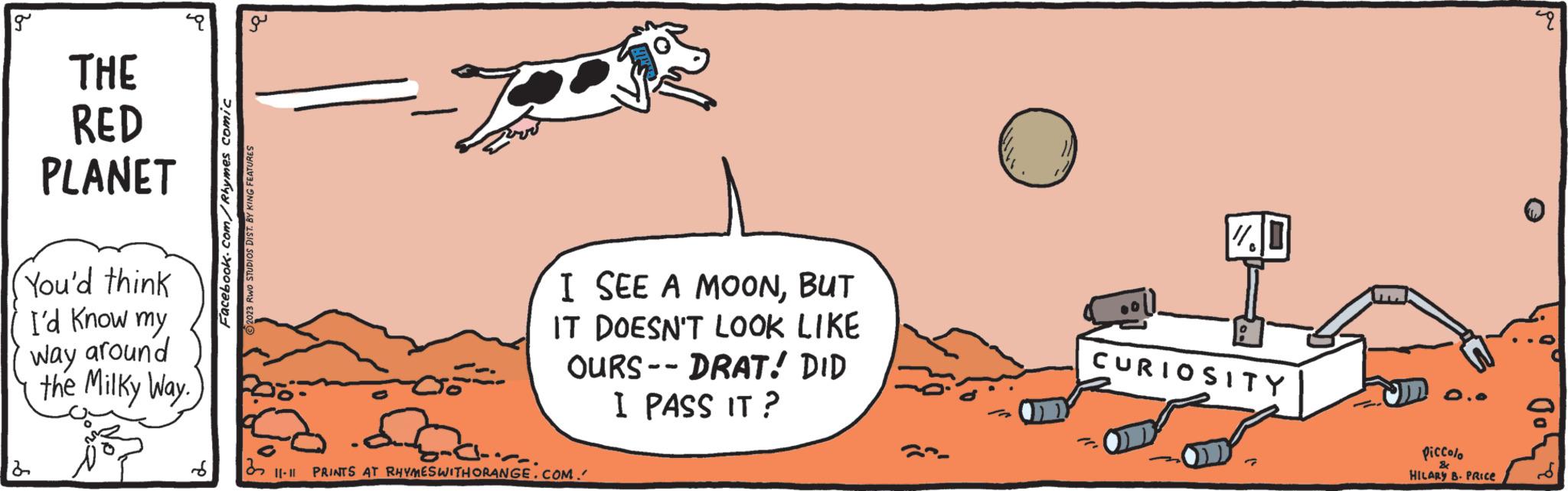 Rectangle OCR: g THE RED PLANET You'd think I'd know my way around 2 the Milky Way. a Facebook.com/Rhymes comic 2023 RWO STUDIOS DIST. BY KING FEATURES S 32 I SEE A MOONBUT IT DOESN'T LOOK LIKE OURS -- DRAT! DID I PASS IT? |[-II PRINTS AT RHYMES WITH ORANGE.COM. " 17.0 0 CURIOSITY Piccolo HILARY B. PRICE & pu g THE RED PLANET You'd think I'd know my way around 2 the Milky Way . a Facebook.com/Rhymes comic 2023 RWO STUDIOS DIST . BY KING FEATURES S 32 I SEE A MOONBUT IT DOESN'T LOOK LIKE OURS -- DRAT ! DID I PASS IT ? | [ -II PRINTS AT RHYMES WITH ORANGE.COM . " 17.0 0 CURIOSITY Piccolo HILARY B. PRICE & pu