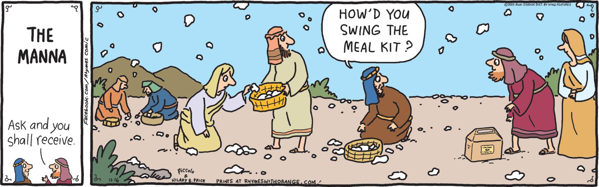 Happy OCR: g THE MANNA Ask and you shall receive. 2 Facebook.com/Rhymes comic O 3 11.16 piccolo HILARY B. PRICE +|||||| PRINTS AT RHYMES WITH ORANGE.COM HOW'D YOU SWING THE MEAL KIT? ?2023 RWO STUDIOS DIST. BY KING FEATURES 8 0 a g THE MANNA Ask and you shall receive . 2 Facebook.com/Rhymes comic O 3 11.16 piccolo HILARY B. PRICE + |||||| PRINTS AT RHYMES WITH ORANGE.COM HOW'D YOU SWING THE MEAL KIT ? ?2023 RWO STUDIOS DIST . BY KING FEATURES 8 0 a