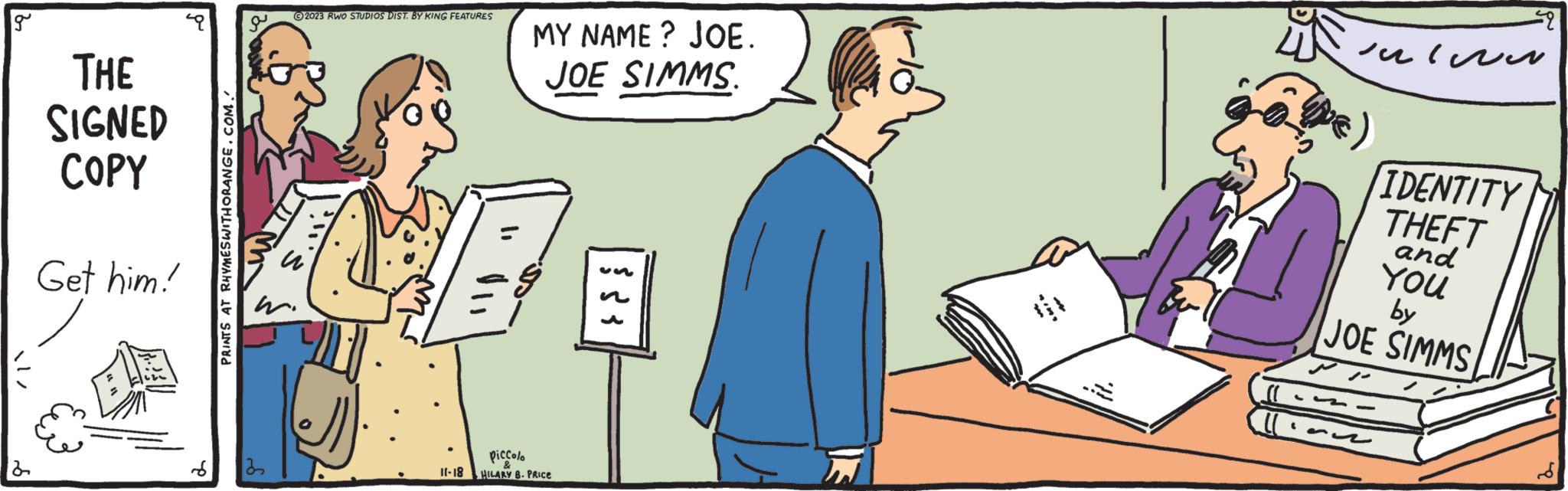 Fictional character OCR: g THE SIGNED COPY Get him! PRINTS AT RHYMES WITHORANGE.COM. e ?2023 RWO STUDIOS DIST. BY KING FEATURES W 1. 11-18 MY NAME? JOE. JOE SIMMS. piccolo HILARY B. PRICE È ??? ?? ???? D IDENTITY THEFT and YOU by JOE SIMMS g THE SIGNED COPY Get him ! PRINTS AT RHYMES WITHORANGE.COM . e ?2023 RWO STUDIOS DIST . BY KING FEATURES W 1 . 11-18 MY NAME ? JOE . JOE SIMMS . piccolo HILARY B. PRICE È ??? ?? ???? D IDENTITY THEFT and YOU by JOE SIMMS