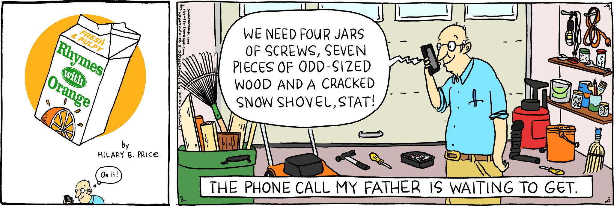 Drawing OCR: FRESH & PULPY Rhymes Orange with by HILARY B. PRICE On it! 2 rhymeswithorange.com HILARY 8. PRIce 11.196 COMICSKINGDOM.COM ân 14 WE NEED FOUR JARS OF SCREWSSEVEN PIECES OF ODD-SIZED WOOD AND A CRACKED SNOW SHOVELSTAT! V? 18. THE PHONE CALL MY FATHER IS WAITING TO GET. 10 FRESH & PULPY Rhymes Orange with by HILARY B. PRICE On it ! 2 rhymeswithorange.com HILARY 8. PRIce 11.196 COMICSKINGDOM.COM ân 14 WE NEED FOUR JARS OF SCREWSSEVEN PIECES OF ODD - SIZED WOOD AND A CRACKED SNOW SHOVELSTAT ! V? 18 . THE PHONE CALL MY FATHER IS WAITING TO GET . 10