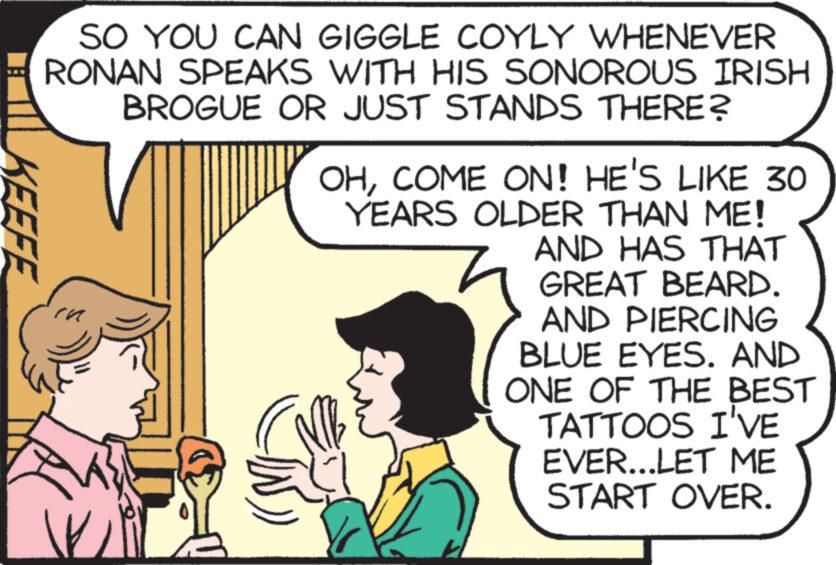 Illustration OCR: KEEFE SO YOU CAN GIGGLE COYLY WHENEVER RONAN SPEAKS WITH HIS SONOROUS IRISH BROGUE OR JUST STANDS THERE? Ma OHCOME ON! HE'S LIKE 30 YEARS OLDER THAN ME! AND HAS THAT GREAT BEARD. AND PIERCING BLUE EYES. AND ONE OF THE BEST TATTOOS I'VE EVER...LET ME START OVER. KEEFE SO YOU CAN GIGGLE COYLY WHENEVER RONAN SPEAKS WITH HIS SONOROUS IRISH BROGUE OR JUST STANDS THERE ? Ma OHCOME ON ! HE'S LIKE 30 YEARS OLDER THAN ME ! AND HAS THAT GREAT BEARD . AND PIERCING BLUE EYES . AND ONE OF THE BEST TATTOOS I'VE EVER ... LET ME START OVER .