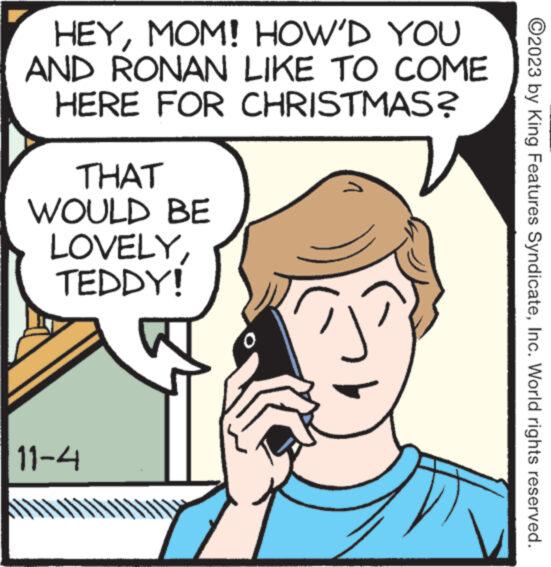 Organism OCR: HEYMOM! HOW'D YOU AND RONAN LIKE TO COME HERE FOR CHRISTMAS? THAT WOULD BE LOVELYTEDDY! W 11-4 XXXXXXXXXX V ?2023 by King Features SyndicateInc. World rights reserved. HEYMOM ! HOW'D YOU AND RONAN LIKE TO COME HERE FOR CHRISTMAS ? THAT WOULD BE LOVELYTEDDY ! W 11-4 XXXXXXXXXX V ?2023 by King Features SyndicateInc. World rights reserved .