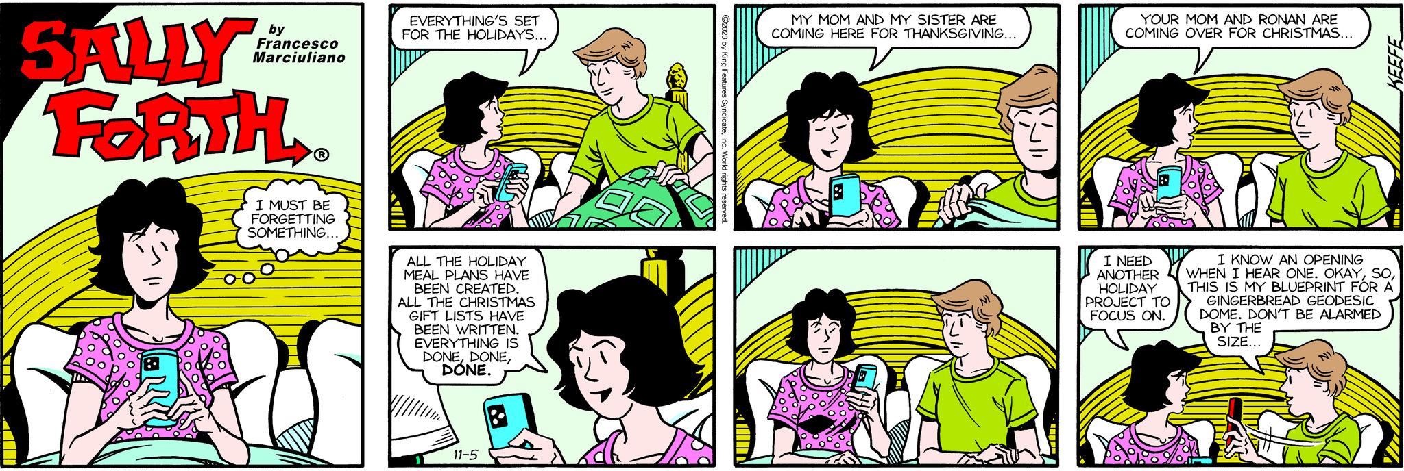 Organism OCR: SALLY FORTH by Francesco Marciuliano ? I MUST BE FORGETTING SOMETHING... EVERYTHING'S SET FOR THE HOLIDAYS... ALL THE HOLIDAY MEAL PLANS HAVE BEEN CREATED. ALL THE CHRISTMAS GIFT LISTS HAVE BEEN WRITTEN. EVERYTHING IS DONEDONE. 11-5 TUT MY MOM AND MY SISTER ARE COMING HERE FOR THANKSGIVING... YOUR MOM AND RONAN ARE COMING OVER FOR CHRISTMAS... I NEED ANOTHER HOLIDAY PROJECT TO FOCUS ON. KEEFE I KNOW AN OPENING WHEN I HEAR ONE. OKAYTHIS IS MY BLUEPRINT FOR A GINGERBREAD GEODESIC DOME. DON'T BE ALARMED BY THE SIZE... SALLY FORTH by Francesco Marciuliano ? I MUST BE FORGETTING SOMETHING ... EVERYTHING'S SET FOR THE HOLIDAYS ... ALL THE HOLIDAY MEAL PLANS HAVE BEEN CREATED . ALL THE CHRISTMAS GIFT LISTS HAVE BEEN WRITTEN . EVERYTHING IS DONEDONE . 11-5 TUT MY MOM AND MY SISTER ARE COMING HERE FOR THANKSGIVING ... YOUR MOM AND RONAN ARE COMING OVER FOR CHRISTMAS ... I NEED ANOTHER HOLIDAY PROJECT TO FOCUS ON . KEEFE I KNOW AN OPENING WHEN I HEAR ONE . OKAYTHIS IS MY BLUEPRINT FOR A GINGERBREAD GEODESIC DOME . DON'T BE ALARMED BY THE SIZE ...
