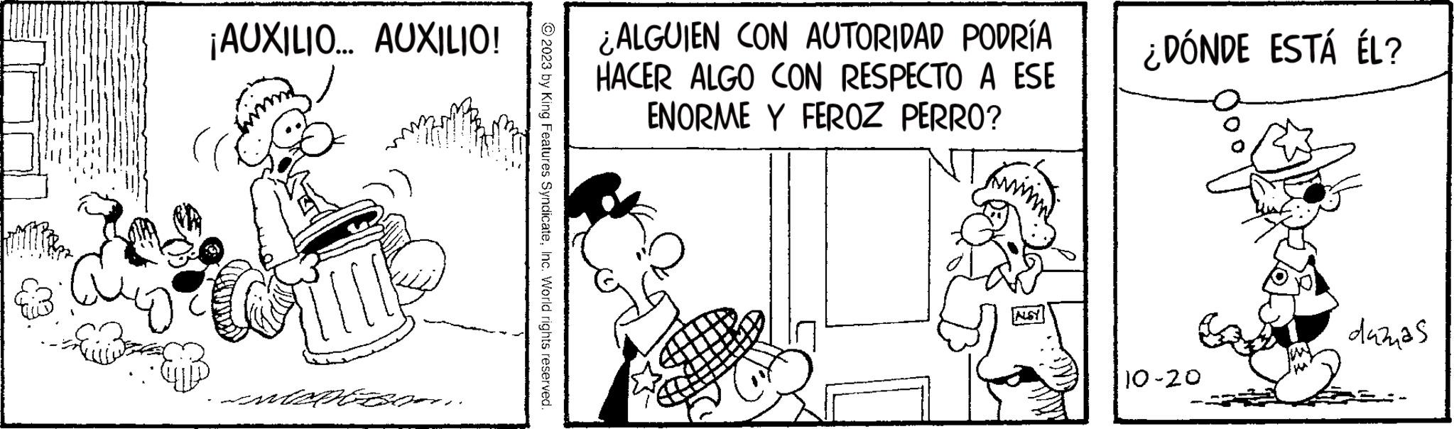 Line OCR: ¡AUXILIO... AUXILIO! Coll MARIEBORN © 2023 by King Features SyndicateInc. World rights reserved. ¿ALGUIEN CON AUTORIDAD PODRÍA HACER ALGO CON RESPECTO A ESE ENORME Y FEROZ PERRO? ALSY ¿DÓNDE ESTÁ ÉL? 10-20 000 dazas ¡ AUXILIO ... AUXILIO ! Coll MARIEBORN © 2023 by King Features SyndicateInc. World rights reserved . ¿ ALGUIEN CON AUTORIDAD PODRÍA HACER ALGO CON RESPECTO A ESE ENORME Y FEROZ PERRO ? ALSY ¿ DÓNDE ESTÁ ÉL ? 10-20 000 dazas