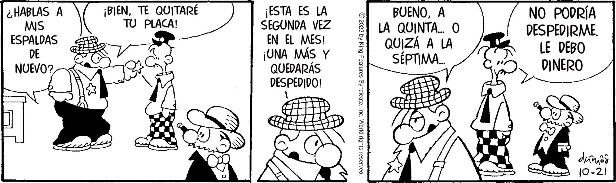 Art OCR: ¿HABLAS A MIS ESPALDAS DE NUEVO? ¡BIENTE QUITARÉ TU PLACA! ¡ESTA ES LA SEGUNDA VEZ EN EL MES! ¡UNA MÁS Y QUEDARÁS DESPEDIDO! BUENOA LA QUINTA... 0 QUIZÁ A LA SÉPTIMA... NO PODRÍA DESPEDIRME. LE DEBO DINERO duznas 10-21 ¿ HABLAS A MIS ESPALDAS DE NUEVO ? ¡ BIENTE QUITARÉ TU PLACA ! ¡ ESTA ES LA SEGUNDA VEZ EN EL MES ! ¡ UNA MÁS Y QUEDARÁS DESPEDIDO ! BUENOA LA QUINTA ... 0 QUIZÁ A LA SÉPTIMA ... NO PODRÍA DESPEDIRME . LE DEBO DINERO duznas 10-21