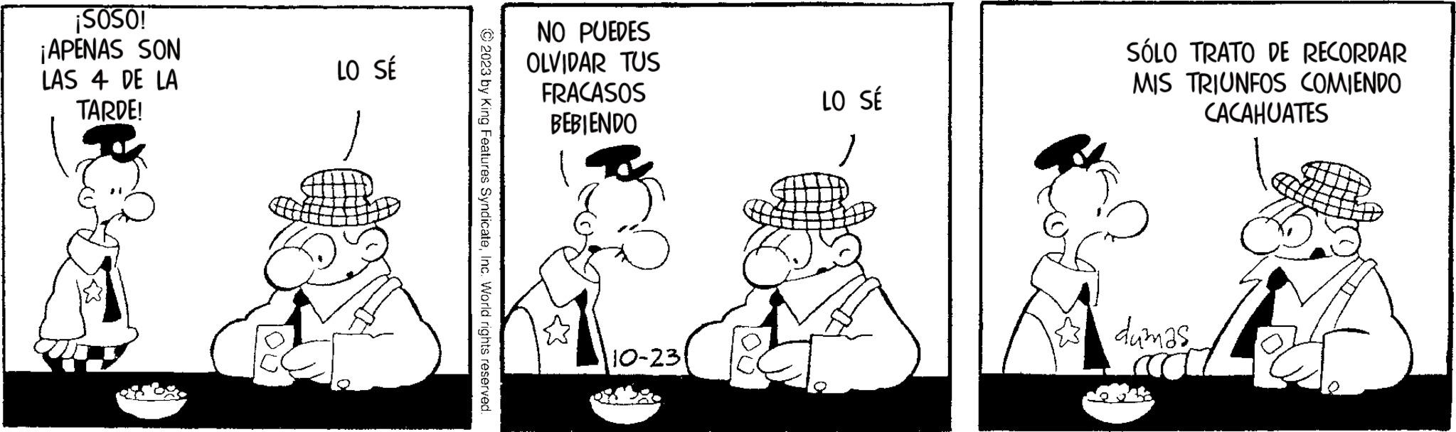 Conversation OCR: ¡SOSO! ¡APENAS SON LAS 4 DE LA TARDE! LO SÉ NO PUEDES OLVIDAR TUS FRACASOS BEBIENDO 10-23 LO SÉ SÓLO TRATO DE RECORDAR MIS TRIUNFOS COMIENDO CACAHUATES dumas ¡ SOSO ! ¡ APENAS SON LAS 4 DE LA TARDE ! LO SÉ NO PUEDES OLVIDAR TUS FRACASOS BEBIENDO 10-23 LO SÉ SÓLO TRATO DE RECORDAR MIS TRIUNFOS COMIENDO CACAHUATES dumas