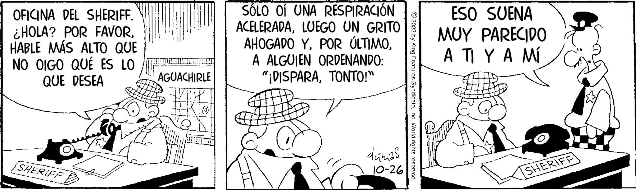 Illustration OCR: M OFICINA DEL SHERIFF. ¿HOLA? POR FAVORHABLE MÁS ALTO QUE NO OIGO QUÉ ES LO QUE DESEA SHERIFF BULLET AGUACHIRLE SÓLO OI UNA RESPIRACIÓN ACELERADALUEGO UN GRITO AHOGADO YA ALGUIEN ORDENANDO: "¡DISPARATONTO!" B dumas 10-26 © 2023 by King Features SyndicateInc. World rights reserved. ESO SUENA MUY PARECIDO A TI Y A MÍ SHERIFF M OFICINA DEL SHERIFF . ¿ HOLA ? POR FAVORHABLE MÁS ALTO QUE NO OIGO QUÉ ES LO QUE DESEA SHERIFF BULLET AGUACHIRLE SÓLO OI UNA RESPIRACIÓN ACELERADALUEGO UN GRITO AHOGADO YPOR ÚLTIMOA ALGUIEN ORDENANDO : " ¡ DISPARATONTO ! " B dumas 10-26 © 2023 by King Features SyndicateInc. World rights reserved . ESO SUENA MUY PARECIDO A TI Y A MÍ SHERIFF