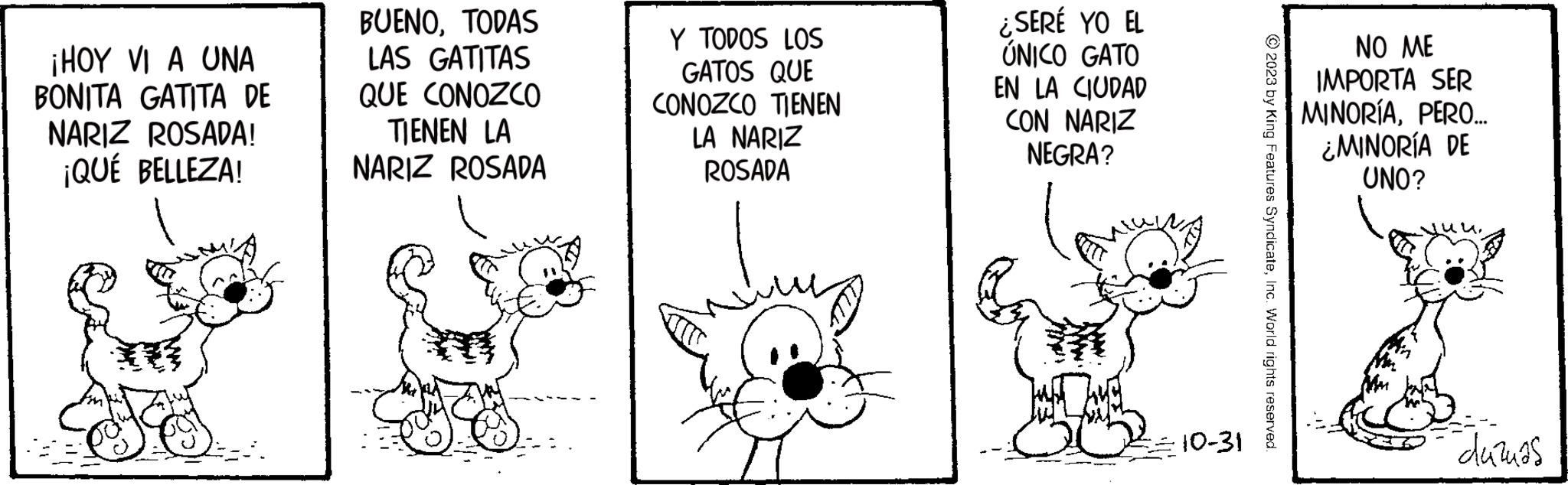 Line OCR: ¡HOY VI A UNA BONITA GATITA DE NARIZ ROSADA! ¡QUÉ BELLEZA! BUENOTODAS LAS GATITAS QUE CONOZCO TIENEN LA NARIZ ROSADA Y TODOS LOS GATOS QUE CONOZCO TIENEN LA NARIZ ROSADA ¿SERÉ YO EL ÚNICO GATO EN LA CIUDAD CON NARIZ NEGRA? 10-31 © 2023 by King Features SyndicateInc. World rights reserved. NO ME IMPORTA SER MINORÍAPERO... ¿MINORÍA DE UNO? ??? duzuas ¡ HOY VI A UNA BONITA GATITA DE NARIZ ROSADA ! ¡ QUÉ BELLEZA ! BUENOTODAS LAS GATITAS QUE CONOZCO TIENEN LA NARIZ ROSADA Y TODOS LOS GATOS QUE CONOZCO TIENEN LA NARIZ ROSADA ¿ SERÉ YO EL ÚNICO GATO EN LA CIUDAD CON NARIZ NEGRA ? 10-31 © 2023 by King Features SyndicateInc. World rights reserved . NO ME IMPORTA SER MINORÍAPERO ... ¿ MINORÍA DE UNO ? ?? ? duzuas