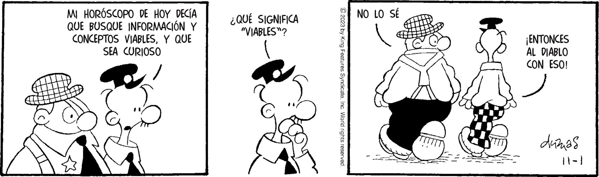 Gesture OCR: MI HORÓSCOPO DE HOY DECÍA QUE BUSQUE INFORMACIÓN Y CONCEPTOS VIABLESY QUE SEA CURIOSO ¿QUÉ SIGNIFICA "VIABLES"? © 2023 by King Features SyndicateInc. World rights reserved. NO LO SÉ ¡ENTONCES AL DIABLO CON ESO! duzas 11-1 MI HORÓSCOPO DE HOY DECÍA QUE BUSQUE INFORMACIÓN Y CONCEPTOS VIABLESY QUE SEA CURIOSO ¿ QUÉ SIGNIFICA " VIABLES " ? © 2023 by King Features SyndicateInc. World rights reserved . NO LO SÉ ¡ ENTONCES AL DIABLO CON ESO ! duzas 11-1