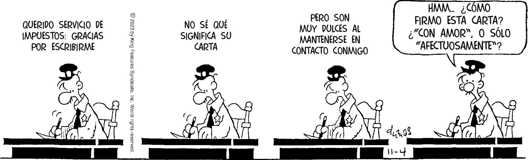 Friendship OCR: QUERIDO SERVICIO DE IMPUESTOS: GRACIAS POR ESCRIBIRME © 2023 by King Features SyndicateInc. World rights reserved. NO SÉ QUÉ SIGNIFICA SU CARTA PERO SON MUY DULCES AL MANTENERSE EN CONTACTO CONMIGO HMM... ¿CÓMO FIRMO ESTA CARTA? ¿"CON AMOR"O SÓLO "AFECTUOSAMENTE"? dumas 11-4 QUERIDO SERVICIO DE IMPUESTOS : GRACIAS POR ESCRIBIRME © 2023 by King Features SyndicateInc. World rights reserved . NO SÉ QUÉ SIGNIFICA SU CARTA PERO SON MUY DULCES AL MANTENERSE EN CONTACTO CONMIGO HMM ... ¿ CÓMO FIRMO ESTA CARTA ? ¿ " CON AMOR "O SÓLO " AFECTUOSAMENTE " ? dumas 11-4