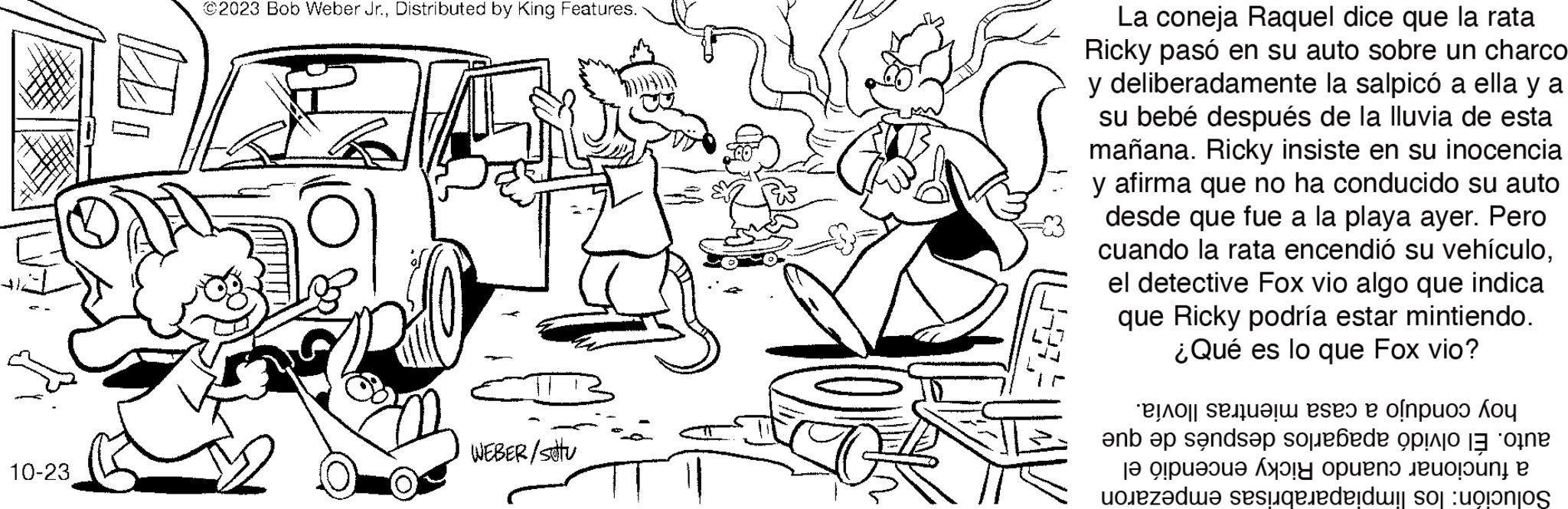 Interaction OCR: 10-23 ©2023 Bob Weber Jr.Distributed by King Features. WEBER/stu La coneja Raquel dice que la rata Ricky pasó en su auto sobre un charco y deliberadamente la salpicó a ella y a su bebé después de la lluvia de esta mañana. Ricky insiste en su inocencia y afirma que no ha conducido su auto desde que fue a la playa ayer. Pero cuando la rata encendió su vehículoel detective Fox vio algo que indica que Ricky podría estar mintiendo. ¿Qué es lo que Fox vio? e se po ko ?nb ?p sands?p sobre o ?? 9?pu??ua Ay??H Opueno Jeuoloung P de sus 10-23 © 2023 Bob Weber Jr.Distributed by King Features . WEBER / stu La coneja Raquel dice que la rata Ricky pasó en su auto sobre un charco y deliberadamente la salpicó a ella y a su bebé después de la lluvia de esta mañana . Ricky insiste en su inocencia y afirma que no ha conducido su auto desde que fue a la playa ayer . Pero cuando la rata encendió su vehículoel detective Fox vio algo que indica que Ricky podría estar mintiendo . ¿ Qué es lo que Fox vio ? e se po ko ?nb ?p sands?p sobre o ?? 9 ? pu ? ? ua Ay ? ? H Opueno Jeuoloung P de sus