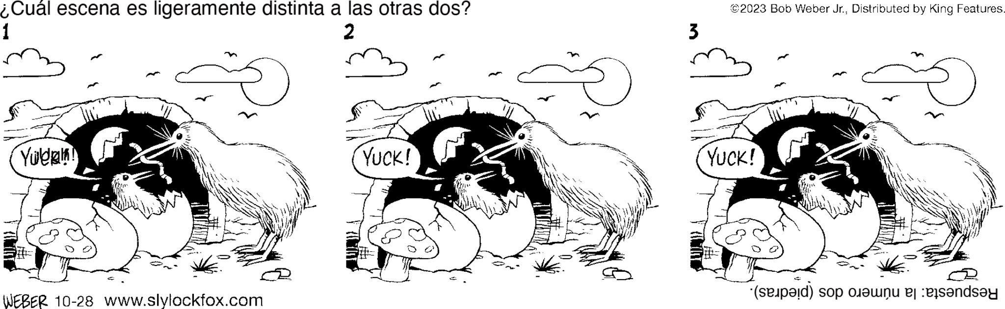 Working animal OCR: ¿Cuál escena es ligeramente distinta a las otras dos? 1 2 Yulen! WEBER 10-28 www.slylockfox.com YUCK! 3 ©2023 Bob Weber Jr.Distributed by King Features. YUCK! (a) o en el ensay ¿ Cuál escena es ligeramente distinta a las otras dos ? 1 2 Yulen ! WEBER 10-28 www.slylockfox.com YUCK ! 3 © 2023 Bob Weber Jr.Distributed by King Features . YUCK ! ( a ) o en el ensay