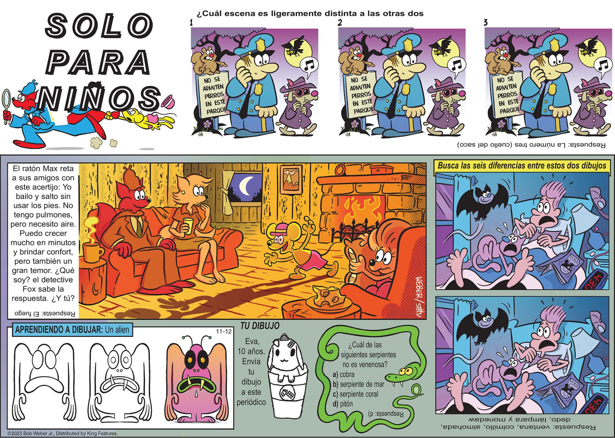 Publication OCR: SOLO PARA NINOS El ratón Max reta a sus amigos con este acertijo: Yo bailo y salto sin usar los pies. No tengo pulmonespero necesito aire. Puedo crecer mucho en minutos y brindar confortpero también un gran temor. ¿Qué soy? el detective Fox sabe la respuesta. ¿Y tú? banda APRENDIENDO A DIBUJAR: Un alien A ?2023 Bob Weber Jr.Distributed by King Features. ¿Cuál escena es ligeramente distinta a las otras dos 1 2 00 NO SE ADMITEN PERROS EN ESTE PARQUE 11-12 TU DIBUJO Eva10 años. Envía tu dibujo a este periódico NO SE ADMITEN PERROS EN ESTE PARQUE TER ¿Cuál de las siguientes serpientes no es venenosa? a) cobra b) serpiente de mar c) serpiente coral d) pitón (pende WEBER/SOU 3 NO SE ADMITEN PERROS EN ESTE PARQUE (opes se olla se on se Busca las seis diferencias entre estos dos dibujos cco ??????? ? ???? ???? 'epeyouse of heruan ets?nd? 4:30 4:30 SOLO PARA NINOS El ratón Max reta a sus amigos con este acertijo : Yo bailo y salto sin usar los pies . No tengo pulmonespero necesito aire . Puedo crecer mucho en minutos y brindar confortpero también un gran temor . ¿ Qué soy ? el detective Fox sabe la respuesta . ¿ Y tú ? banda APRENDIENDO A DIBUJAR : Un alien A ?2023 Bob Weber Jr.Distributed by King Features . ¿ Cuál escena es ligeramente distinta a las otras dos 1 2 00 NO SE ADMITEN PERROS EN ESTE PARQUE 11-12 TU DIBUJO Eva10 años . Envía tu dibujo a este periódico NO SE ADMITEN PERROS EN ESTE PARQUE TER ¿ Cuál de las siguientes serpientes no es venenosa ? a ) cobra b ) serpiente de mar c ) serpiente coral d ) pitón ( pende WEBER / SOU 3 NO SE ADMITEN PERROS EN ESTE PARQUE ( opes se olla se on se Busca las seis diferencias entre estos dos dibujos cco ??????? ? ???? ???? ' epeyouse of heruan ets?nd? 4:30 4:30