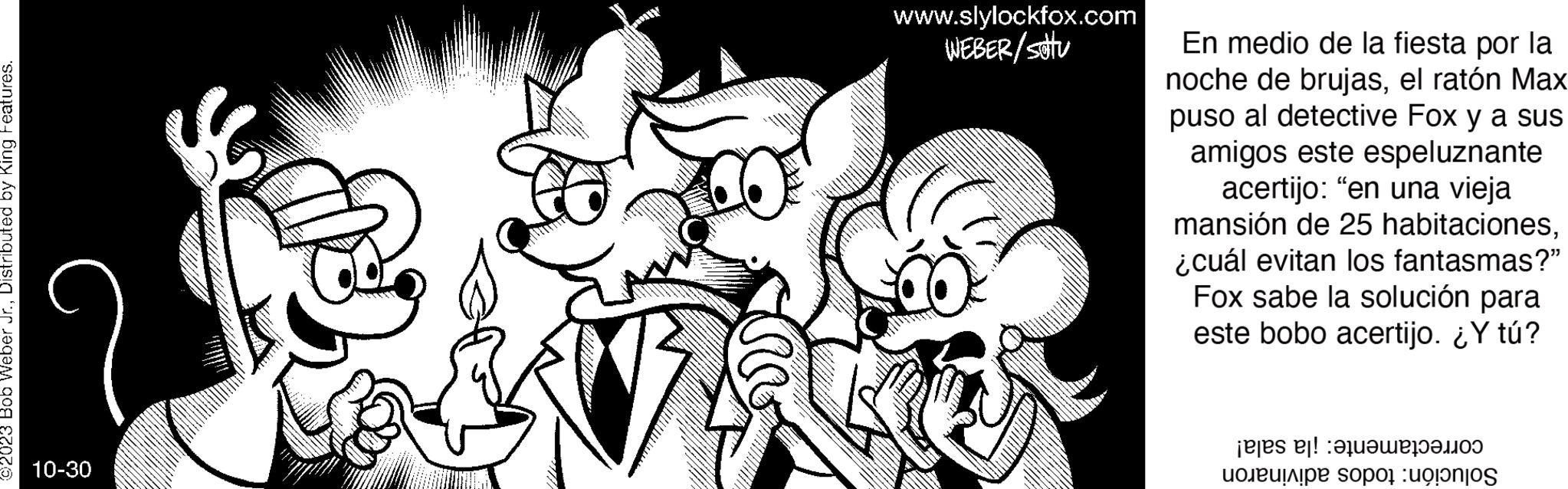 Mammal OCR: ©2023 Bob Weber Jr.Distributed by King Features. 10-30 www.slylockfox.com WEBER/sattu En medio de la fiesta por la noche de brujasel ratón Max puso al detective Fox y a sus amigos este espeluznante acertijo: "en una vieja mansión de 25 habitaciones¿cuál evitan los fantasmas?" Fox sabe la solución para este bobo acertijo. ¿Y tú? es e soportos © 2023 Bob Weber Jr.Distributed by King Features . 10-30 www.slylockfox.com WEBER / sattu En medio de la fiesta por la noche de brujasel ratón Max puso al detective Fox y a sus amigos este espeluznante acertijo : " en una vieja mansión de 25 habitaciones¿ cuál evitan los fantasmas ? " Fox sabe la solución para este bobo acertijo . ¿ Y tú ? es e soportos