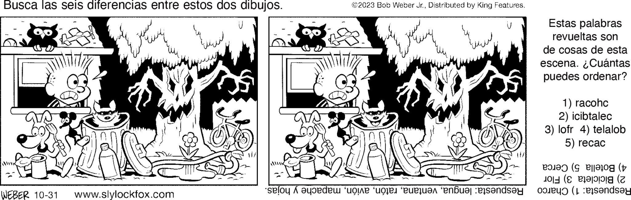 Art OCR: Busca las seis diferencias entre estos dos dibujos. Jaume WEBER 10-31 ???? ??? ?? www.slylockfox.com ©2023 Bob Weber Jr.Distributed by King Features. de cone for everuar “enduar ende Estas palabras revueltas son de cosas de esta escena. ¿Cuántas puedes ordenar? 1) racohc 2) icibtalec 3) lofr 4) telalob 5) recac ( (Ea (Z and Busca las seis diferencias entre estos dos dibujos . Jaume WEBER 10-31 ???? ??? ?? www.slylockfox.com © 2023 Bob Weber Jr.Distributed by King Features . de cone for everuar “ enduar ende Estas palabras revueltas son de cosas de esta escena . ¿ Cuántas puedes ordenar ? 1 ) racohc 2 ) icibtalec 3 ) lofr 4 ) telalob 5 ) recac ( ( Ea ( Z and