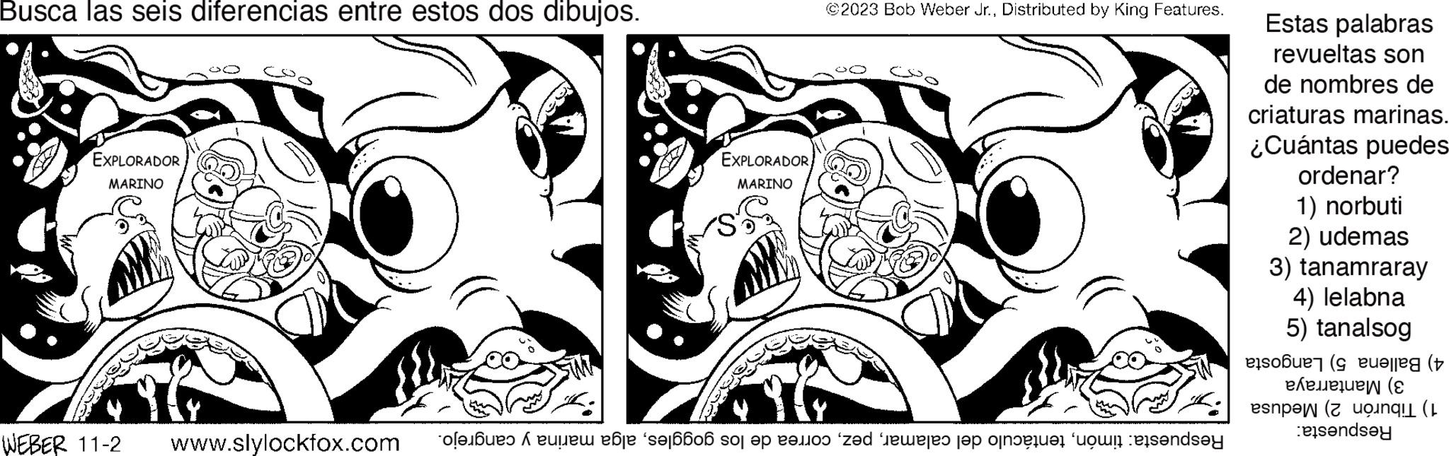 Illustration OCR: Busca las seis diferencias entre estos dos dibujos. EXPLORADOR MARINO EXPLORADOR MARINO ©2023 Bob Weber Jr.Distributed by King Features. CSO WEBER 11-2 www.slylockfox.com of op ad es la o dey Estas palabras revueltas son de nombres de criaturas marinas. ¿Cuántas puedes ordenar? 1) norbuti 2) udemas 3) tanamraray 4) lelabna 5) tanalsog ob ? en ( elle ( ene uew ( ( penda Busca las seis diferencias entre estos dos dibujos . EXPLORADOR MARINO EXPLORADOR MARINO © 2023 Bob Weber Jr.Distributed by King Features . CSO WEBER 11-2 www.slylockfox.com of op ad es la o dey Estas palabras revueltas son de nombres de criaturas marinas . ¿ Cuántas puedes ordenar ? 1 ) norbuti 2 ) udemas 3 ) tanamraray 4 ) lelabna 5 ) tanalsog ob ? en ( elle ( ene uew ( ( penda