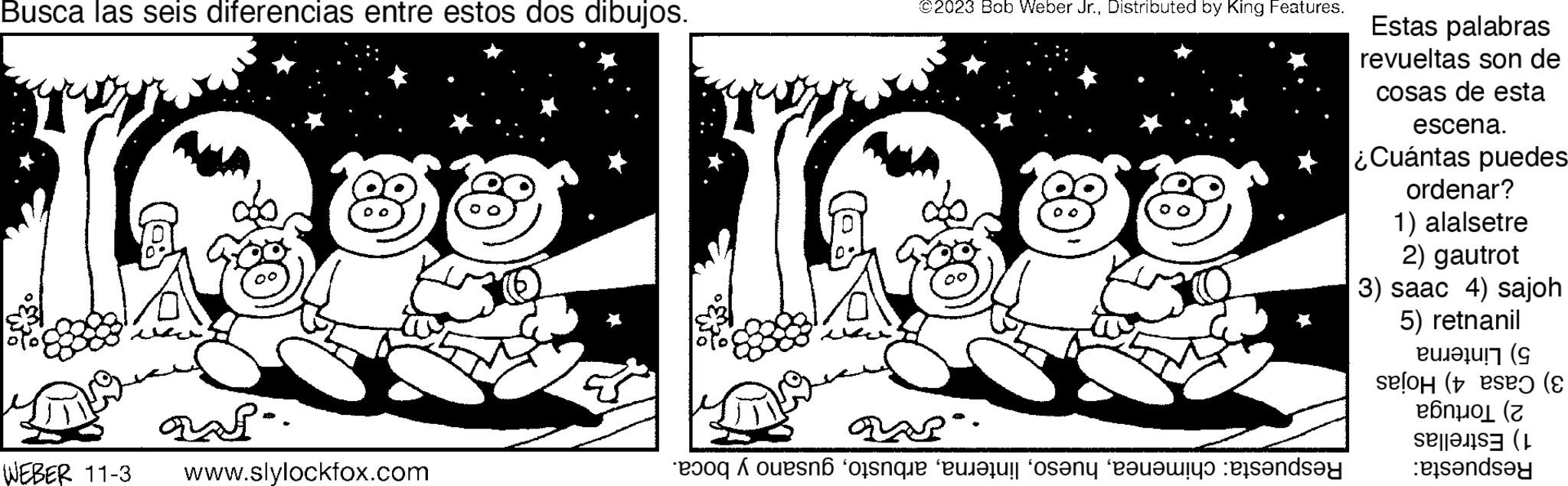 Happy OCR: Busca las seis diferencias entre estos dos dibujos. asi.. WEBER 11-3 www.slylockfox.com ?? ©2023 Bob Weber Jr.Distributed by King Features. 88 QAR. And on the one that standsay Estas palabras revueltas son de cosas de esta escena. ¿Cuántas puedes ordenar? 1) alalsetre 2) gautrot 3) saac 4) sajoh 5) retnanil Pu??! (G selo (ese (? eónwol (? and Busca las seis diferencias entre estos dos dibujos . asi .. WEBER 11-3 www.slylockfox.com ?? © 2023 Bob Weber Jr.Distributed by King Features . 88 QAR . And on the one that standsay Estas palabras revueltas son de cosas de esta escena . ¿ Cuántas puedes ordenar ? 1 ) alalsetre 2 ) gautrot 3 ) saac 4 ) sajoh 5 ) retnanil Pu ?? ! ( G selo ( ese ( ? eónwol ( ? and
