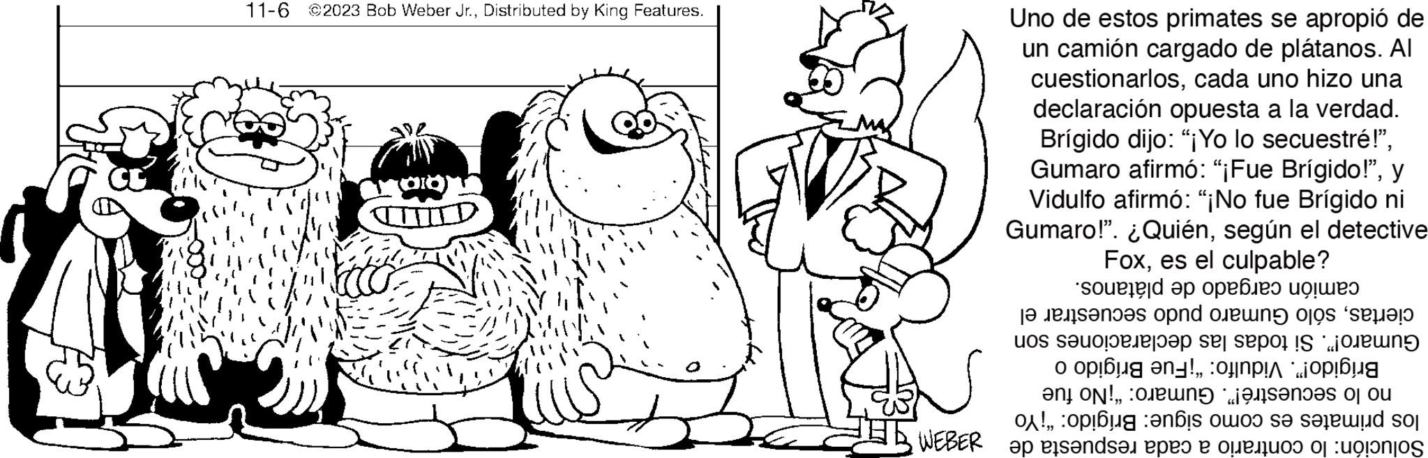 Interaction OCR: 11-6 ©2023 Bob Weber Jr.Distributed by King Features. Uno de estos primates se apropió de un camión cargado de plátanos. All cuestionarloscada uno hizo una declaración opuesta a la verdad. Brígido dijo: "¡Yo lo secuestré!"y Vidulfo afirmó: "¡No fue Brígido ni Gumaro!". ¿Quiénsegún el detective Foxes el culpable? camión cargado de plátanos. ciertassólo Gumaro pudo secuestrar el Gumaro!". Si todas las declaraciones son Brígido!". Vidulfo: "¡Fue Brígido o no lo secuestré!". Gumaro: "¡No fue los primates es como sigue: Brígido: "¡Yo Solución: lo contrario a cada respuesta de M 11-6 © 2023 Bob Weber Jr.Distributed by King Features . Uno de estos primates se apropió de un camión cargado de plátanos . All cuestionarloscada uno hizo una declaración opuesta a la verdad . Brígido dijo : " ¡ Yo lo secuestré ! "Gumaro afirmó : " ¡ Fue Brígido ! "y Vidulfo afirmó : " ¡ No fue Brígido ni Gumaro ! " . ¿ Quiénsegún el detective Foxes el culpable ? camión cargado de plátanos . ciertassólo Gumaro pudo secuestrar el Gumaro ! " . Si todas las declaraciones son Brígido ! " . Vidulfo : " ¡ Fue Brígido o no lo secuestré ! " . Gumaro : " ¡ No fue los primates es como sigue : Brígido : " ¡ Yo Solución : lo contrario a cada respuesta de M