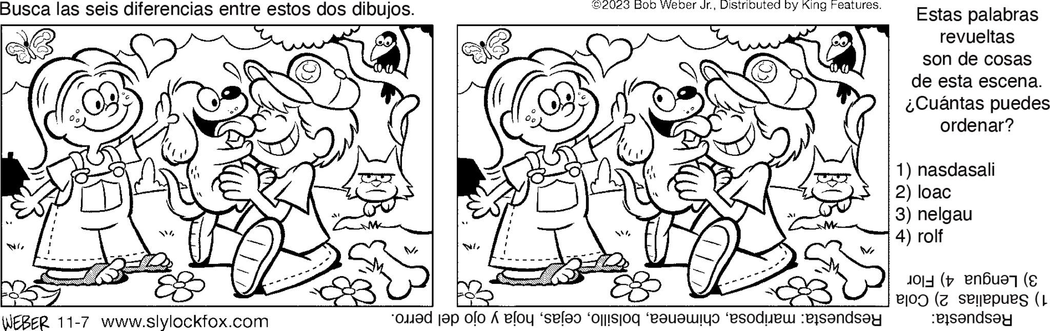 Human OCR: Busca las seis diferencias entre estos dos dibujos. WEBER 11-7 www.slylockfox.com ©2023 Bob Weber Jr.Distributed by King Features. te polo se lo per il lands Estas palabras revueltas son de cosas de esta escena. ¿Cuántas puedes ordenar? 1) nasdasali 2) loac 3) nelgau 4) rolf (ber ( pues (1 anda Busca las seis diferencias entre estos dos dibujos . WEBER 11-7 www.slylockfox.com © 2023 Bob Weber Jr.Distributed by King Features . te polo se lo per il lands Estas palabras revueltas son de cosas de esta escena . ¿ Cuántas puedes ordenar ? 1 ) nasdasali 2 ) loac 3 ) nelgau 4 ) rolf ( ber ( pues ( 1 anda
