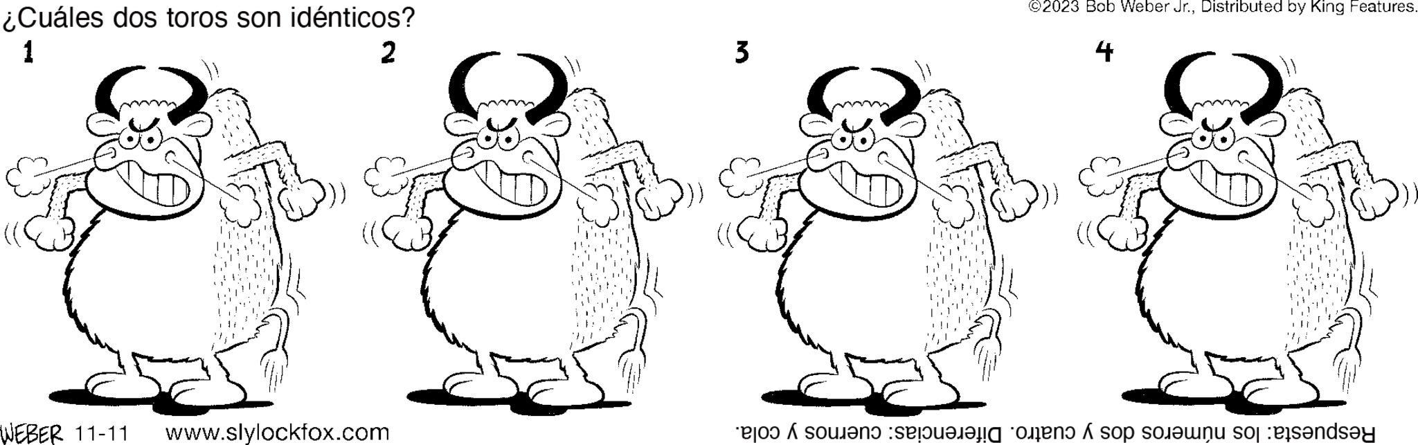 Gesture OCR: ¿Cuáles dos toros son idénticos? 1 2 WEBER 11-11 www.slylockfox.com 3 ©2023 Bob Weber Jr.Distributed by King Features. 4 S Respuesta: los números dos y cuatro. Diferencias: cuernos y cola. ¿ Cuáles dos toros son idénticos ? 1 2 WEBER 11-11 www.slylockfox.com 3 © 2023 Bob Weber Jr.Distributed by King Features . 4 S Respuesta : los números dos y cuatro . Diferencias : cuernos y cola .