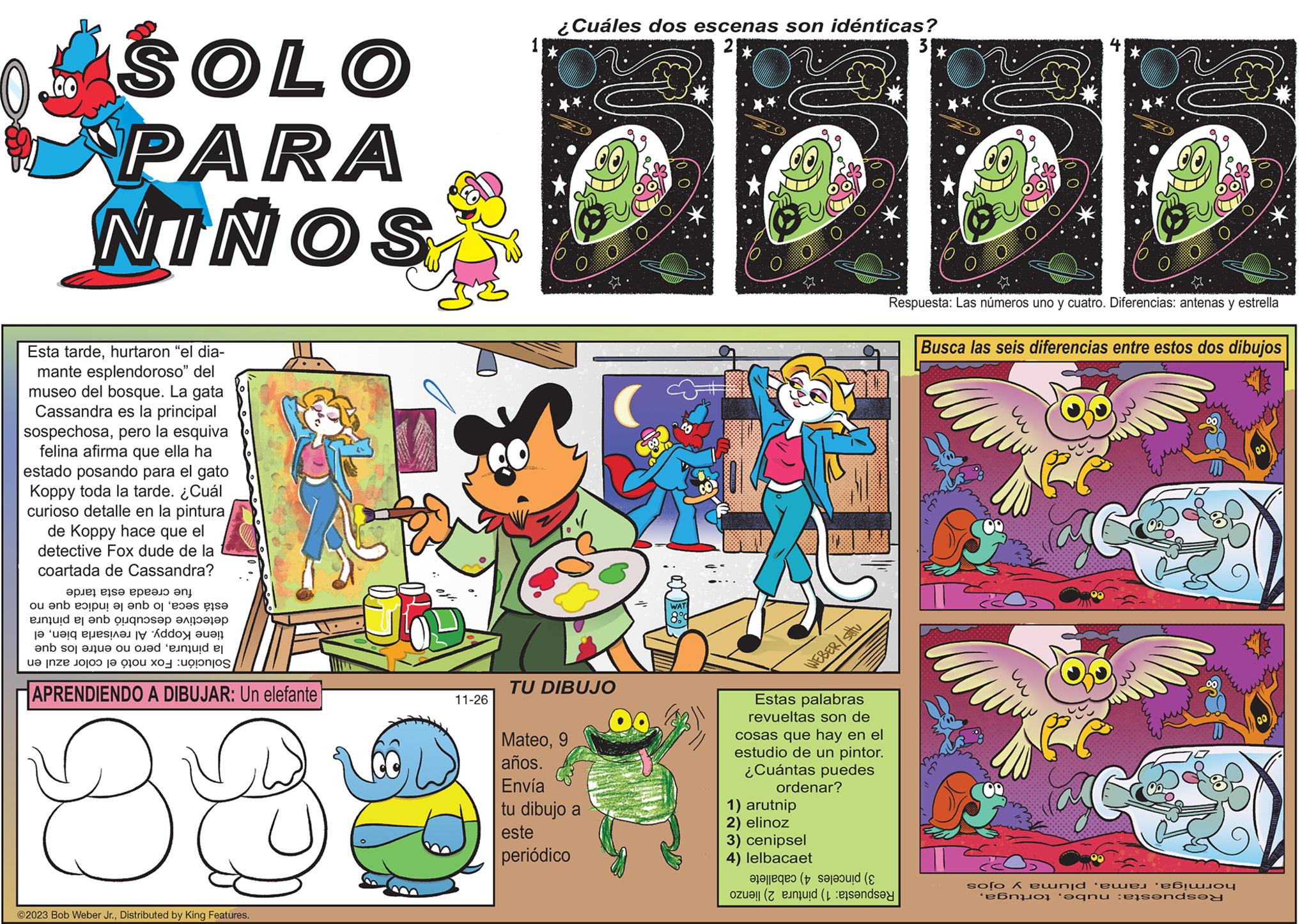 Comics OCR: SOLO PARA NINOS Esta tardehurtaron "el dia- mante esplendoroso" del museo del bosque. La gata Cassandra es la principal sospechosapero la esquiva felina afirma que ella ha estado posando para el gato Koppy toda la tarde. ¿ Cuál curioso detalle en la pintura de Koppy hace que el detective Fox dude de la coartada de Cassandra? ????? ?ls? ?????? ?? ou enb expul ? ?nb o 'e p en el bouqnosep ?? ‘ualq Puest an IV Addox aue!! and so are o ed unde e ne te APRENDIENDO A DIBUJAR: Un elefante 383 ©2023 Bob Weber Jr.Distributed by King Features. 11-26 ¿Cuáles dos escenas son idénticas? * TU DIBUJO Mateo9 años. Envía tu dibujo a este periódico 00. WAT CO WEBER/stu Estas palabras revueltas son de cosas que hay en el estudio de un pintor. ¿Cuántas puedes ordenar? 1) arutnip 2) elino 3) cenipsel 4) lelbacaet ( on ( and 3 Respuesta: Las números uno y cuatro. Diferencias: antenas y estrella Busca las seis diferencias entre estos dos dibujos solo & ewnid ‘ewej ‘eb ab anu etends SOLO PARA NINOS Esta tardehurtaron " el dia mante esplendoroso " del museo del bosque . La gata Cassandra es la principal sospechosapero la esquiva felina afirma que ella ha estado posando para el gato Koppy toda la tarde . ¿ Cuál curioso detalle en la pintura de Koppy hace que el detective Fox dude de la coartada de Cassandra ? ????? ?ls? ?????? ?? ou enb expul ? ?nb o ' e p en el bouqnosep ?? ‘ ualq Puest an IV Addox aue !! and so are o ed unde e ne te APRENDIENDO A DIBUJAR : Un elefante 383 © 2023 Bob Weber Jr.Distributed by King Features . 11-26 ¿ Cuáles dos escenas son idénticas ? * TU DIBUJO Mateo9 años . Envía tu dibujo a este periódico 00 . WAT CO WEBER / stu Estas palabras revueltas son de cosas que hay en el estudio de un pintor . ¿ Cuántas puedes ordenar ? 1 ) arutnip 2 ) elino 3 ) cenipsel 4 ) lelbacaet ( on ( and 3 Respuesta : Las números uno y cuatro . Diferencias : antenas y estrella Busca las seis diferencias entre estos dos dibujos solo & ewnid ‘ ewej ‘ eb ab anu etends