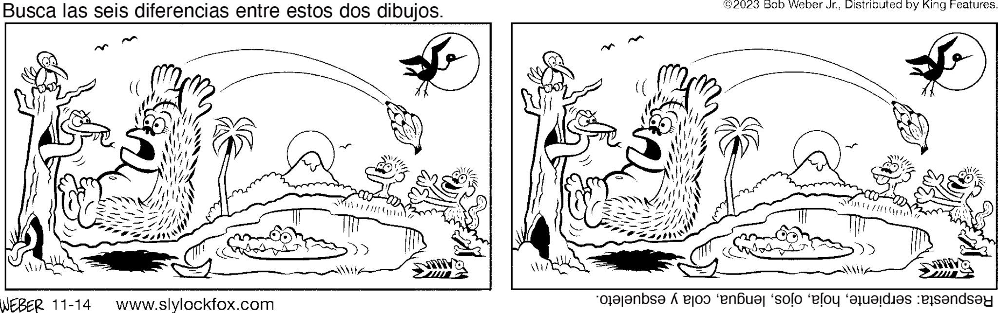 Jaw OCR: Busca las seis diferencias entre estos dos dibujos. WEBER 11-14 www.slylockfox.com ©2023 Bob Weber Jr.Distributed by King Features. teleb o no solo al die ande Busca las seis diferencias entre estos dos dibujos . WEBER 11-14 www.slylockfox.com © 2023 Bob Weber Jr.Distributed by King Features . teleb o no solo al die ande