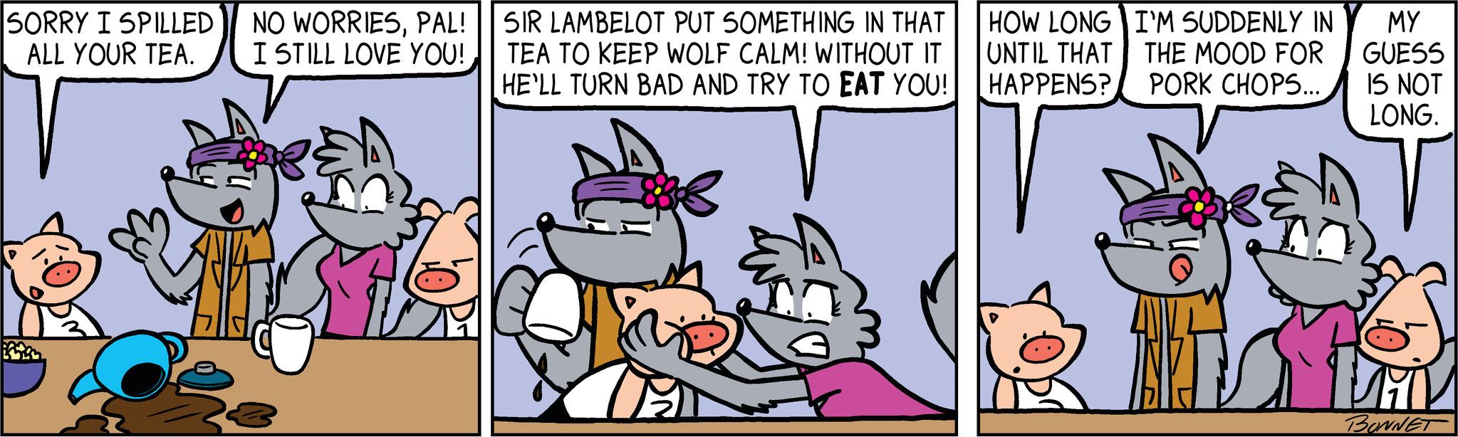 Font OCR: SORRY I SPILLED ALL YOUR TEA. NO WORRIESPAL! I STILL LOVE YOU! PEN SIR LAMBELOT PUT SOMETHING IN THAT TEA TO KEEP WOLF CALM! WITHOUT IT HE'LL TURN BAD AND TRY TO EAT YOU! HOW LONG UNTIL THAT HAPPENS? I'M SUDDENLY IN THE MOOD FOR PORK CHOPS... 1 MY GUESS IS NOT LONG. BONNET SORRY I SPILLED ALL YOUR TEA . NO WORRIESPAL ! I STILL LOVE YOU ! PEN SIR LAMBELOT PUT SOMETHING IN THAT TEA TO KEEP WOLF CALM ! WITHOUT IT HE'LL TURN BAD AND TRY TO EAT YOU ! HOW LONG UNTIL THAT HAPPENS ? I'M SUDDENLY IN THE MOOD FOR PORK CHOPS ... 1 MY GUESS IS NOT LONG . BONNET