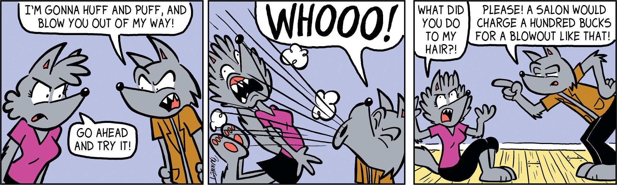 Humour OCR: I'M GONNA HUFF AND PUFFAND BLOW YOU OUT OF MY WAY! GO AHEAD AND TRY IT! BUNNET WHOOO! WHAT DID YOU DO TO MY HAIR?! PLEASE! A SALON WOULD CHARGE A HUNDRED BUCKS FOR A BLOWOUT LIKE THAT! I'M GONNA HUFF AND PUFFAND BLOW YOU OUT OF MY WAY ! GO AHEAD AND TRY IT ! BUNNET WHOOO ! WHAT DID YOU DO TO MY HAIR ?! PLEASE ! A SALON WOULD CHARGE A HUNDRED BUCKS FOR A BLOWOUT LIKE THAT !