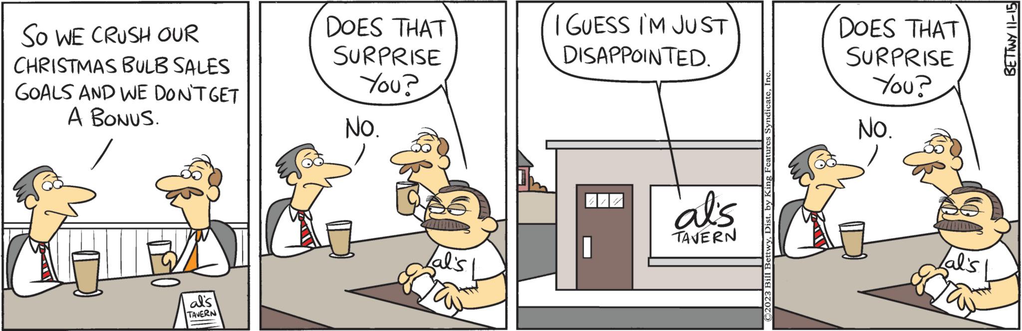 Parallel OCR: SO WE CRUSH OUR CHRISTMAS BULB SALES GOALS AND WE DON'T GET A BONUS. al's TAVERN DOES THAT SURPRISE You? No. Lal's I GUESS I'M JUST DISAPPOINTED. al's TAVERN ©2023 Bill BettwyIn DOES THAT SURPRISE You? No. Lal's Tay BETTWY 11-15 SO WE CRUSH OUR CHRISTMAS BULB SALES GOALS AND WE DON'T GET A BONUS . al's TAVERN DOES THAT SURPRISE You ? No. Lal's I GUESS I'M JUST DISAPPOINTED . al's TAVERN © 2023 Bill BettwyDist . by King Features SyndicateIn DOES THAT SURPRISE You ? No. Lal's Tay BETTWY 11-15