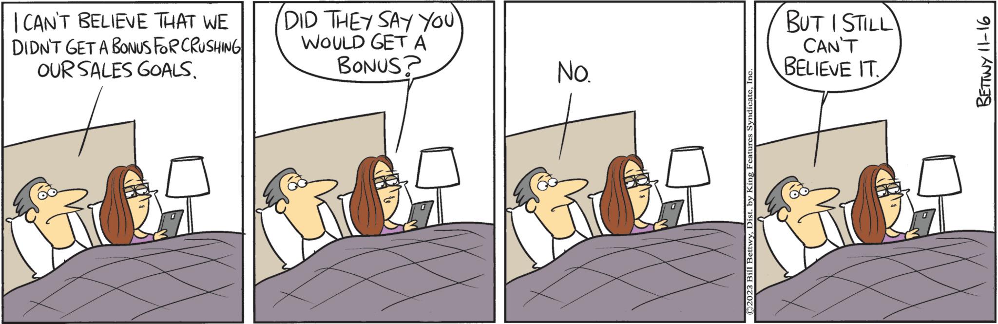 Font OCR: I CAN'T BELIEVE THAT WE DIDN'T GET A BONUS FOR CRUSHING OUR SALES GOALS. DID THEY SAY YOU' WOULD GET A BONUS? No. D ©2023 Bill BettwyInc BUT I STILL CAN'T BELIEVE IT. BETTWY 11-16 I CAN'T BELIEVE THAT WE DIDN'T GET A BONUS FOR CRUSHING OUR SALES GOALS . DID THEY SAY YOU ' WOULD GET A BONUS ? No. D © 2023 Bill BettwyDist . by King Features SyndicateInc BUT I STILL CAN'T BELIEVE IT . BETTWY 11-16