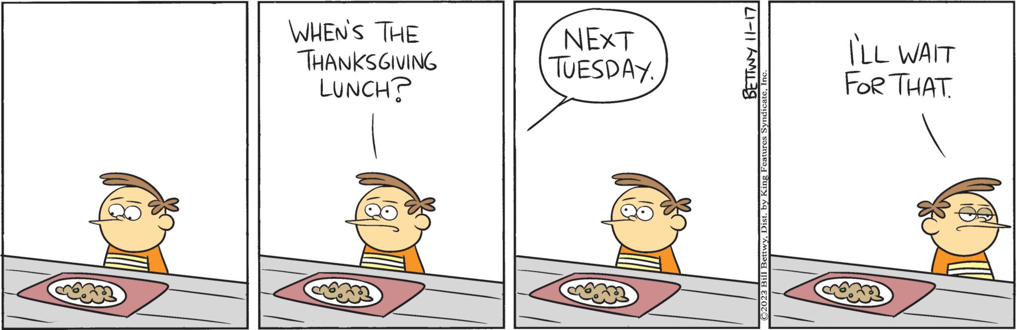 Illustration OCR: LUNCH? THANKSGIVING WHEN'S THE TUESDAY. NEXT BETTWY 11-17 ©2023 Bill BettwyInc. FOR THAT. I'LL WAIT LUNCH ? THANKSGIVING WHEN'S THE TUESDAY . NEXT BETTWY 11-17 © 2023 Bill BettwyDist . by King Features SyndicateInc. FOR THAT . I'LL WAIT