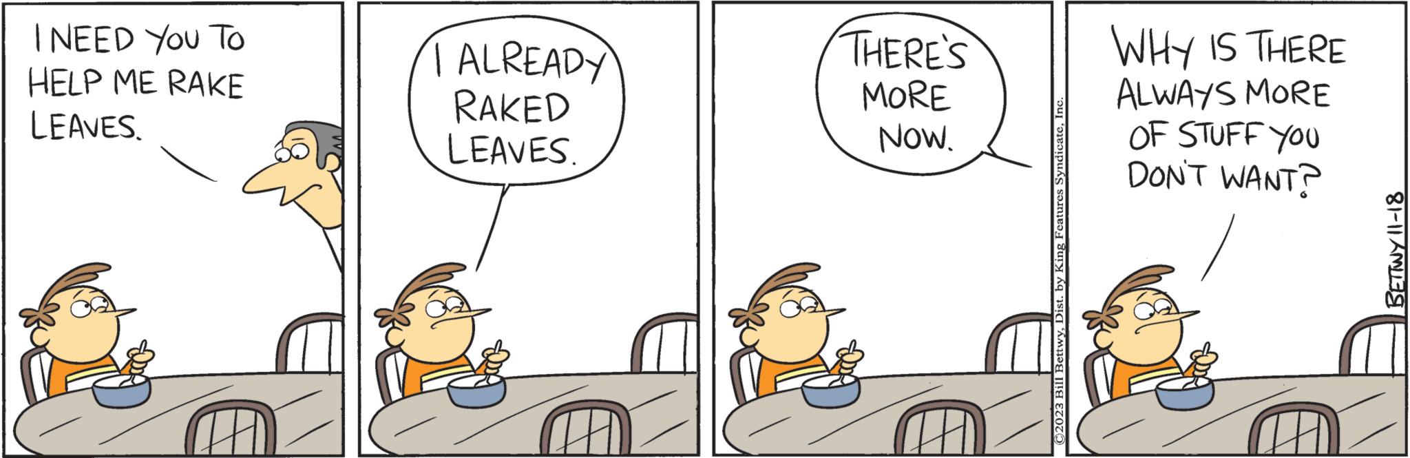 Chair OCR: I NEED YOU TO HELP ME RAKE LEAVES. I ALREADY RAKED LEAVES. THERE'S MORE NOW. ©2023 Bill BettwyInc WHY IS THERE ALWAYS MORE OF STUFF YOU DON'T WANT? BETTWY 11-18 I NEED YOU TO HELP ME RAKE LEAVES . I ALREADY RAKED LEAVES . THERE'S MORE NOW . © 2023 Bill BettwyDist . by King Features SyndicateInc WHY IS THERE ALWAYS MORE OF STUFF YOU DON'T WANT ? BETTWY 11-18