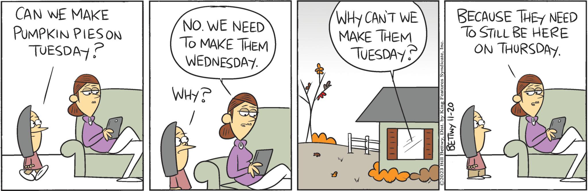 Art OCR: CAN WE MAKE PUMPKIN PIES ON TUESDAY? Le NO. WE NEED TO MAKE THEM WEDNESDAY. WHY? WHY CAN'T WE MAKE THEM TUESDAY? " C2023 Bill BettwyInc BETTWY 11-20 BECAUSE THEY NEED TO STILL BE HERE ON THURSDAY. CAN WE MAKE PUMPKIN PIES ON TUESDAY ? Le NO . WE NEED TO MAKE THEM WEDNESDAY . WHY ? WHY CAN'T WE MAKE THEM TUESDAY ? " C2023 Bill BettwyDist . by King Features SyndicateInc BETTWY 11-20 BECAUSE THEY NEED TO STILL BE HERE ON THURSDAY .