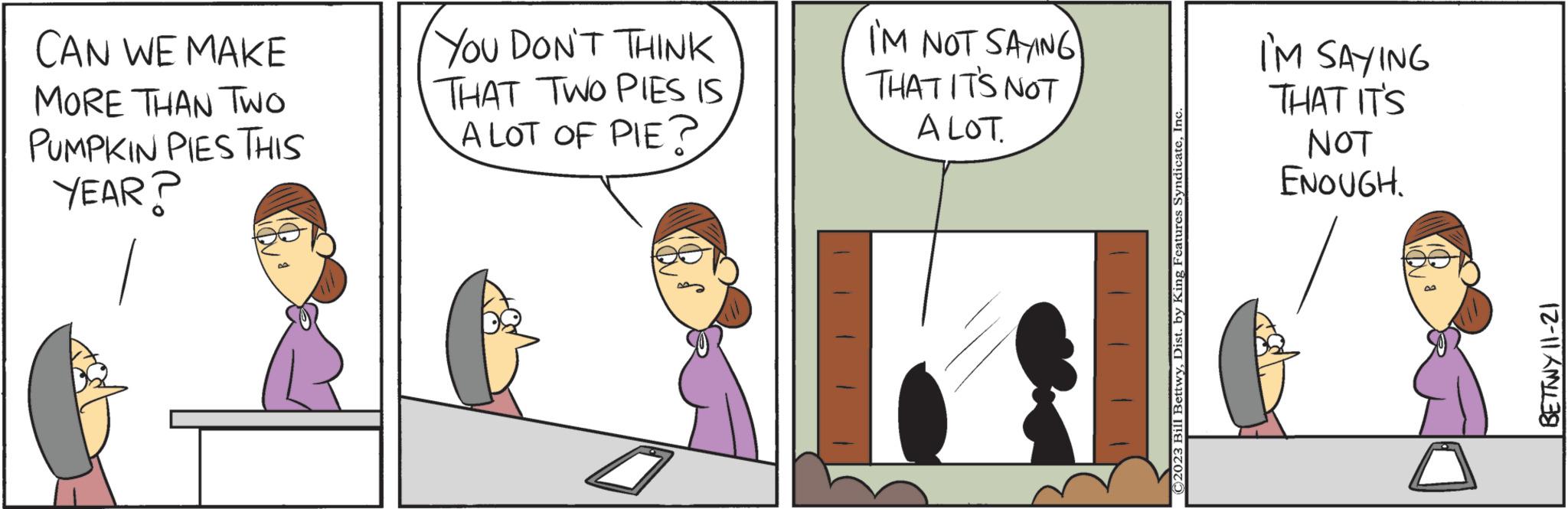 Line OCR: CAN WE MAKE MORE THAN TWO PUMPKIN PIES THIS YEAR? YOU DON'T THINK THAT TWO PIES IS A LOT OF PIE? 1 I'M NOT SAYING THAT IT'S NOT A LOT. ©2023 Bill BettwyInc I'M SAYING THAT IT'S NOT ENOUGH. BETTWY 11-21 CAN WE MAKE MORE THAN TWO PUMPKIN PIES THIS YEAR ? YOU DON'T THINK THAT TWO PIES IS A LOT OF PIE ? 1 I'M NOT SAYING THAT IT'S NOT A LOT . © 2023 Bill BettwyDist . by King Features SyndicateInc I'M SAYING THAT IT'S NOT ENOUGH . BETTWY 11-21