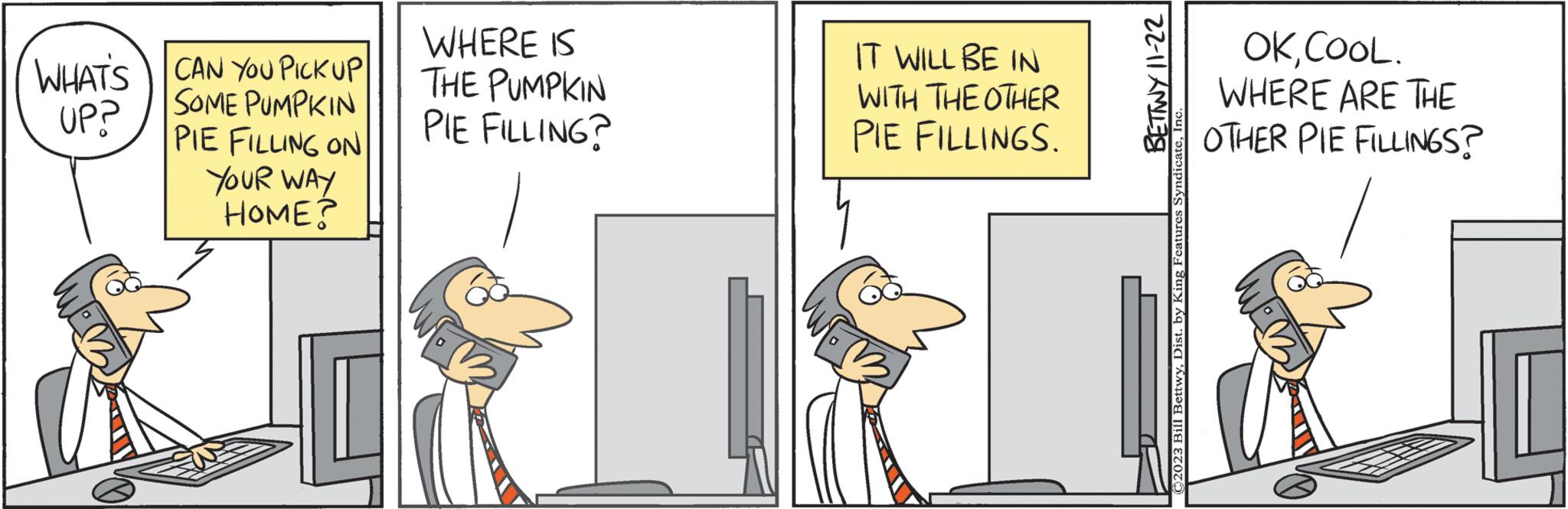 Art OCR: WHAT'S CAN YOU PICKUP SOME PUMPKIN UP? PIE FILLING ON YOUR WAY HOME? WHERE IS THE PUMPKIN PIE FILLING? IT WILL BE IN WITH THE OTHER PIE FILLINGS. BETWY 11-22 C2023 Bill BettwyInc. OKCOOL. WHERE ARE THE OTHER PIE FILLINGS? WHAT'S CAN YOU PICKUP SOME PUMPKIN UP ? PIE FILLING ON YOUR WAY HOME ? WHERE IS THE PUMPKIN PIE FILLING ? IT WILL BE IN WITH THE OTHER PIE FILLINGS . BETWY 11-22 C2023 Bill BettwyDist . by King Features SyndicateInc. OKCOOL . WHERE ARE THE OTHER PIE FILLINGS ?