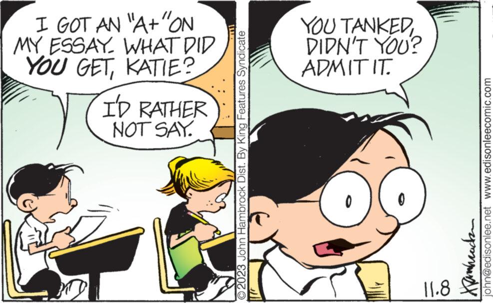 Mammal OCR: I GOT AN "A+ "ON MY ESSAY WHAT DID YOU GETKATIE? I'D RATHER NOT SAY. YTD m O2023 John Hambrock Dist. By King Features Syndicate YOU TANKEDDIDN'T YOU? ADMIT IT. 0 11.8 JE T pangua Legale ???????? john@edisonlee.net www.edisonleecomic.com I GOT AN " A + " ON MY ESSAY WHAT DID YOU GETKATIE ? I'D RATHER NOT SAY . YTD m O2023 John Hambrock Dist . By King Features Syndicate YOU TANKEDDIDN'T YOU ? ADMIT IT . 0 11.8 JE T pangua Legale ???????? john@edisonlee.net www.edisonleecomic.com