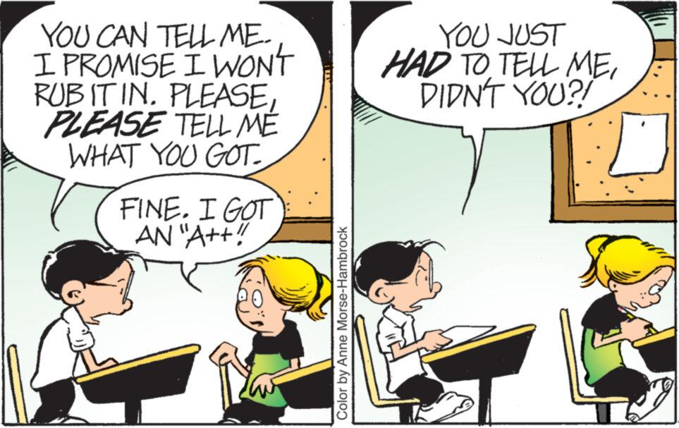 Conversation OCR: YOU CAN TELL ME. I PROMISE I WON'T RUB IT IN. PLEASEPLEASE TELL MÉ WHAT YOU GOT FINE. I GOT AN "A++!! Color by Anne Morse-Hambrock YOU JUST HAD TO TELL MEDIDN'T YOU?! YOU CAN TELL ME . I PROMISE I WON'T RUB IT IN . PLEASEPLEASE TELL MÉ WHAT YOU GOT FINE . I GOT AN " A ++ !! Color by Anne Morse - Hambrock YOU JUST HAD TO TELL MEDIDN'T YOU ?!
