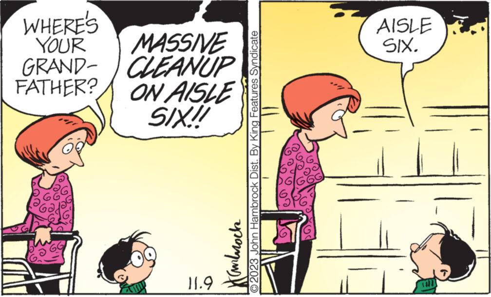 Rectangle OCR: WHERE'S YOUR GRAND- CLEANUP MASSIVE FATHER? ON AISLE SIX!! 11.9 ©2023 John Hambrock Dist. By King Features Syndicate Hanbroch GG AISLE SIX. WHERE'S YOUR GRAND- CLEANUP MASSIVE FATHER ? ON AISLE SIX !! 11.9 © 2023 John Hambrock Dist . By King Features Syndicate Hanbroch GG AISLE SIX .