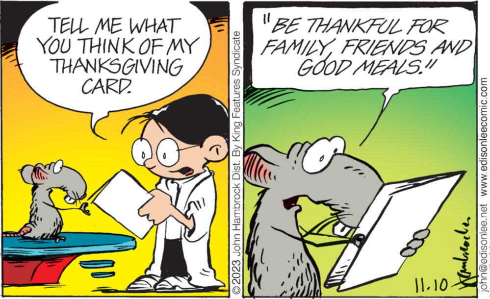 Adaptation OCR: TELL ME WHAT YOU THINK OF MY THANKSGIVING CARD. © 2023 John Hambrock Dist. By King Features Syndicate "BE THANKFUL FOR FAMILYFRIENDS AND GOOD MEALS." C 11.10 john@edisonlee.net www.edisonleecomic.com Kanbrochen TELL ME WHAT YOU THINK OF MY THANKSGIVING CARD . © 2023 John Hambrock Dist . By King Features Syndicate " BE THANKFUL FOR FAMILYFRIENDS AND GOOD MEALS . " C 11.10 john@edisonlee.net www.edisonleecomic.com Kanbrochen