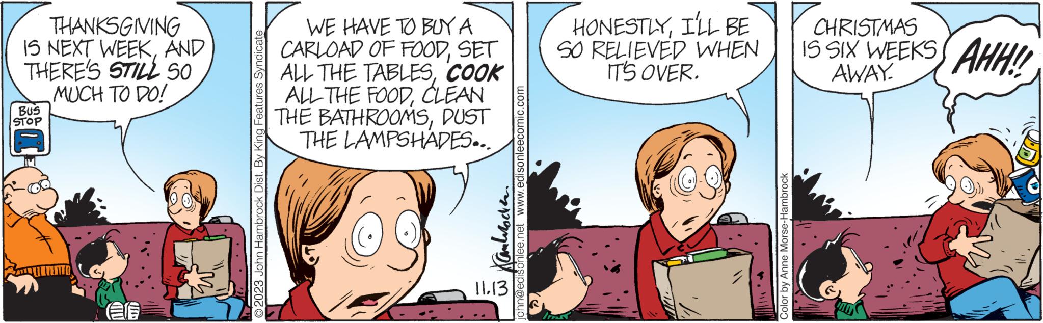 Organism OCR: THANKSGIVING IS NEXT WEEKAND THERE'S STILL SO MUCH TO DO! BUS STOP © 2023 John Hambrock Dist. By King Features Syndicate WE HAVE TO BUY A CARLOAD OF FOODSET ALL THE TABLESCOOK ALL THE FOODCLEAN THE BATHROOMSDUST THE LAMPSHADES... 11.13 ohn@edisonlee.net www.edisonleecomic.com HONESTLYI'LL BE SO RELIEVED WHEN IT'S OVER. {{?? Color by Anne Morse-Hambrock CHRISTMAS IS SIX WEEKS AWAY AHH!! THANKSGIVING IS NEXT WEEKAND THERE'S STILL SO MUCH TO DO ! BUS STOP © 2023 John Hambrock Dist . By King Features Syndicate WE HAVE TO BUY A CARLOAD OF FOODSET ALL THE TABLESCOOK ALL THE FOODCLEAN THE BATHROOMSDUST THE LAMPSHADES ... 11.13 ohn@edisonlee.net www.edisonleecomic.com HONESTLYI'LL BE SO RELIEVED WHEN IT'S OVER . { { ?? Color by Anne Morse - Hambrock CHRISTMAS IS SIX WEEKS AWAY AHH !!