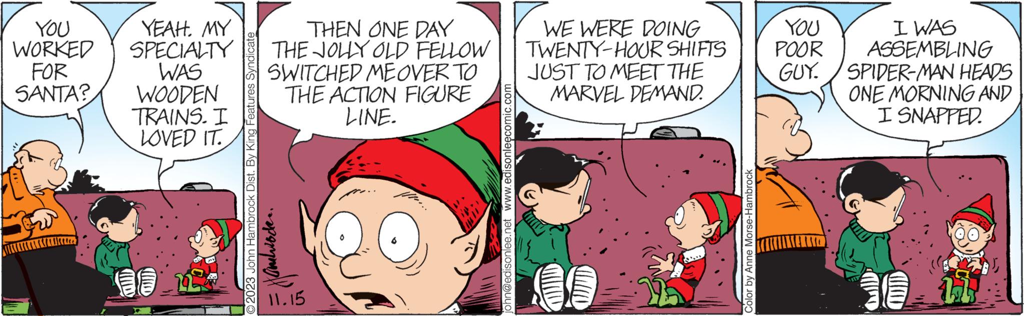 Mammal OCR: YOU WORKED FOR SANTA? Ukura YEAH. MY SPECIALTY WAS WOODEN TRAINS. I LOVED IT. Clllllo THEN ONE DAY THE JOLLY OLD FELLOW SWITCHED ME OVER TO THE ACTION FIGURE LINE. 2023 John Hambrock Dist. By King Features Syndicate Xanloden. 11.15 john@edisonlee.net www.edisonleecomic.com WE WERE DOING TWENTY-HOUR SHIFTS JUST TO MEET THE MARVEL DEMAND. Color by Anne Morse-Hambrock YOU POOR GUY I WAS ASSEMBLING SPIDER-MAN HEADS ONE MORNING AND I SNAPPED. 11 YOU WORKED FOR SANTA ? Ukura YEAH . MY SPECIALTY WAS WOODEN TRAINS . I LOVED IT . Clllllo THEN ONE DAY THE JOLLY OLD FELLOW SWITCHED ME OVER TO THE ACTION FIGURE LINE . 2023 John Hambrock Dist . By King Features Syndicate Xanloden . 11.15 john@edisonlee.net www.edisonleecomic.com WE WERE DOING TWENTY - HOUR SHIFTS JUST TO MEET THE MARVEL DEMAND . Color by Anne Morse - Hambrock YOU POOR GUY I WAS ASSEMBLING SPIDER - MAN HEADS ONE MORNING AND I SNAPPED . 11