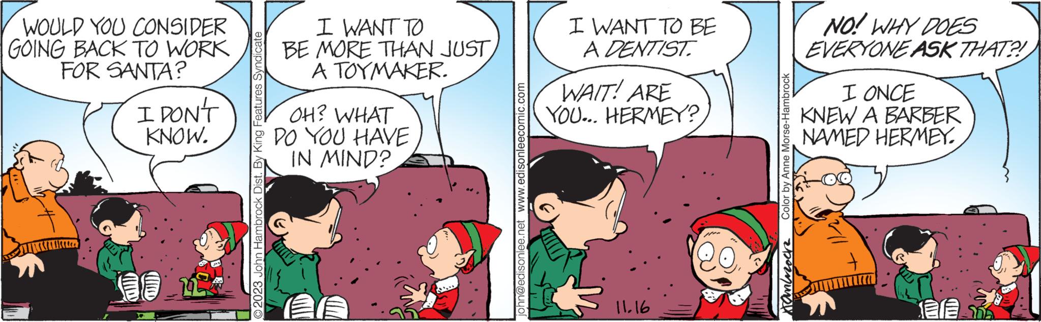 Conversation OCR: WOULD YOU CONSIDER GOING BACK TO WORK FOR SANTA? I DON'T KNOW. 2023 John Hambrock Dist. By King Features Syndicate I WANT TO BE MORE THAN JUSTA TOYMAKER. OH? WHAT DO YOU HAVE IN MIND? john@edisonlee.net www.edisonleecomic.com I WANT TO BE A DENTIST. WAIT! ARE YOU... HERMEY? 11.16 Color by Anne Morse-Hambrock Hammock NO! WHY DOES EVERYONE ASK THAT?! I ONCE KNEW A BARBER NAMED HERMEY. Len Ere WOULD YOU CONSIDER GOING BACK TO WORK FOR SANTA ? I DON'T KNOW . 2023 John Hambrock Dist . By King Features Syndicate I WANT TO BE MORE THAN JUSTA TOYMAKER . OH ? WHAT DO YOU HAVE IN MIND ? john@edisonlee.net www.edisonleecomic.com I WANT TO BE A DENTIST . WAIT ! ARE YOU ... HERMEY ? 11.16 Color by Anne Morse - Hambrock Hammock NO ! WHY DOES EVERYONE ASK THAT ?! I ONCE KNEW A BARBER NAMED HERMEY . Len Ere