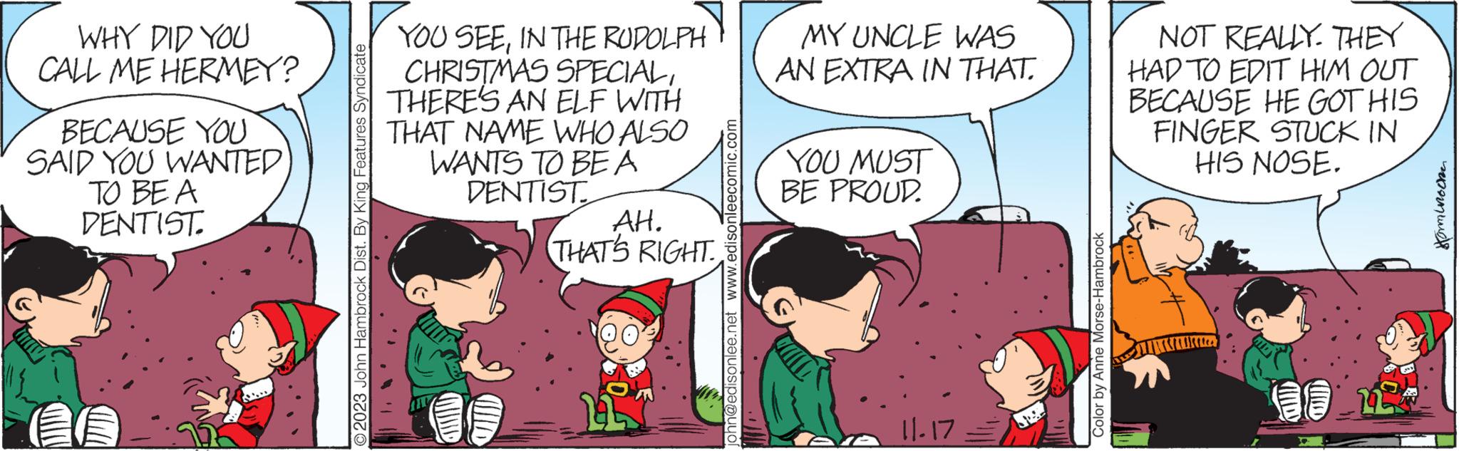 Mammal OCR: WHY DID YOU CALL ME HERMEY? BECAUSE YOU SAID YOU WANTED TO BE A DENTIST. O2023 John Hambrock Dist. By King Features Syndicate YOU SEEIN THE RUDOLPH CHRISTMAS SPECIALTHERE'S AN ELF WITH THAT NAME WHO ALSO WANTS TO BE A DENTIST allo AH. THAT'S RIGHT. ohn@edisonlee.net www.edisonleecomic.com MY UNCLE WAS AN EXTRA IN THAT. YOU MUST BE PROUD. 11.17 Color by Anne Morse-Hambrock NOT REALLY. THEY HAD TO EDIT HIM OUT BECAUSE HE GOT HIS FINGER STUCK IN HIS NOSE. alleen L ???????? WHY DID YOU CALL ME HERMEY ? BECAUSE YOU SAID YOU WANTED TO BE A DENTIST . O2023 John Hambrock Dist . By King Features Syndicate YOU SEEIN THE RUDOLPH CHRISTMAS SPECIALTHERE'S AN ELF WITH THAT NAME WHO ALSO WANTS TO BE A DENTIST allo AH . THAT'S RIGHT . ohn@edisonlee.net www.edisonleecomic.com MY UNCLE WAS AN EXTRA IN THAT . YOU MUST BE PROUD . 11.17 Color by Anne Morse - Hambrock NOT REALLY . THEY HAD TO EDIT HIM OUT BECAUSE HE GOT HIS FINGER STUCK IN HIS NOSE . alleen L ????????