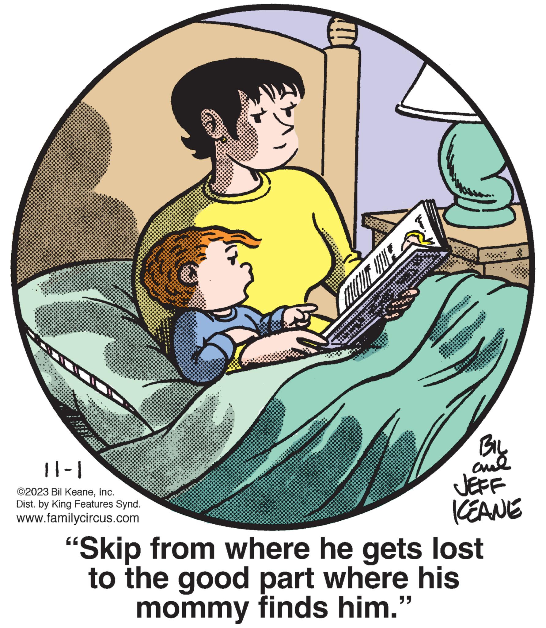 Circle OCR: K 11-1 ©2023 Bil KeaneInc. Dist. by King Features Synd. www.familycircus.com ******** **** 322 DON corte w ******** MUCUN DUE Dat few You Con POCA T AIV Cott **** · *v* ***** conva **** M ****** EVLE H nowoo **** *** ****** BIL ??? JEFF KEANE "Skip from where he gets lost to the good part where his mommy finds him." e y K 11-1 © 2023 Bil KeaneInc. Dist . by King Features Synd . www.familycircus.com ******** **** 322 DON corte w ******** MUCUN DUE Dat few You Con POCA T AIV Cott **** · * v * ***** conva **** M ****** EVLE H nowoo **** *** ****** BIL ??? JEFF KEANE " Skip from where he gets lost to the good part where his mommy finds him . " e y