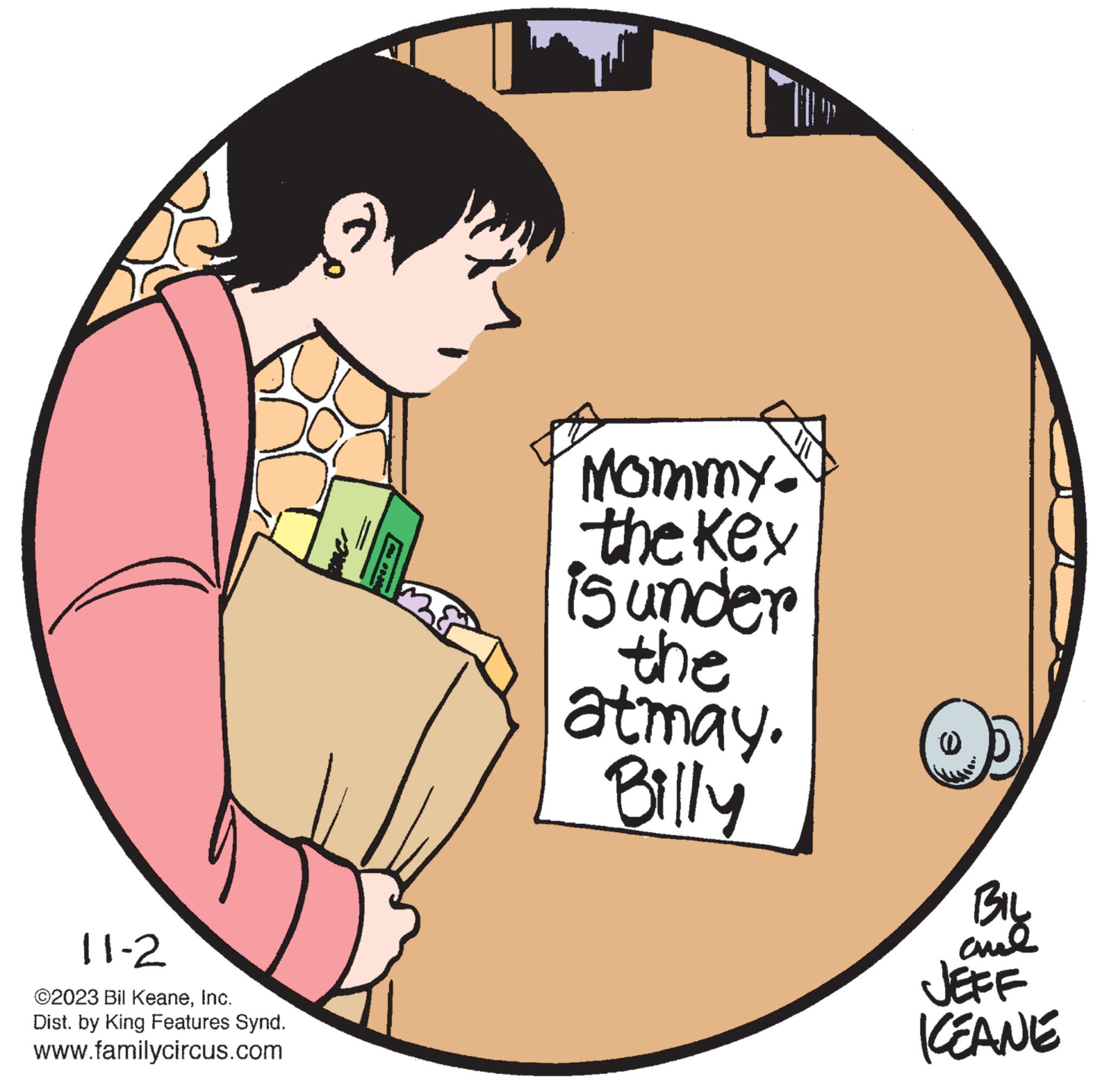 Font OCR: 11-2 ©2023 Bil KeaneInc. Dist. by King Features Synd. www.familycircus.com 2 om las nos Mommy. the key is under the atmay. Billy 6 BIL ??? JEFF KEANE 11-2 © 2023 Bil KeaneInc. Dist . by King Features Synd . www.familycircus.com 2 om las nos Mommy . the key is under the atmay . Billy 6 BIL ??? JEFF KEANE