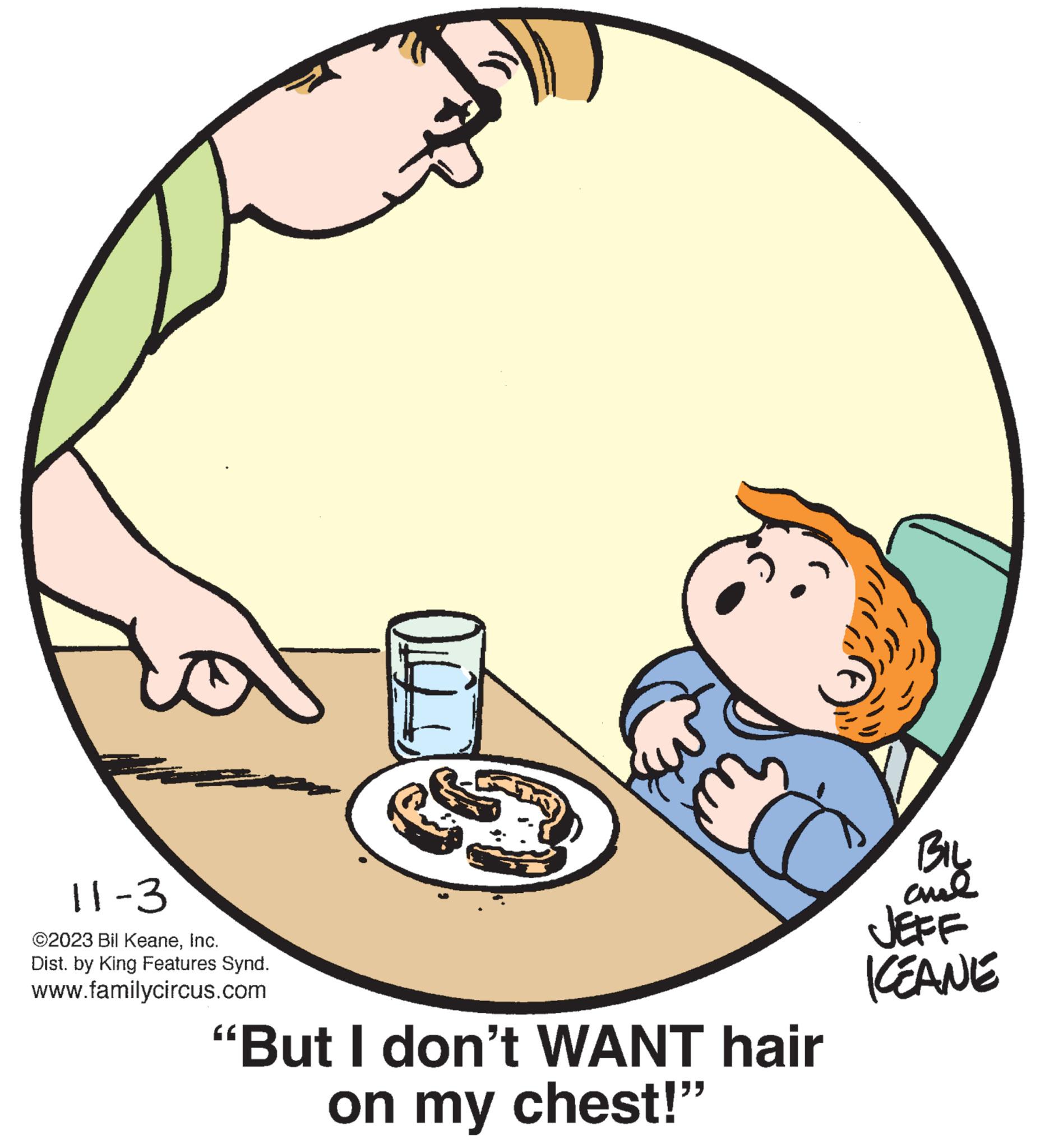 Drawing OCR: 11-3 ©2023 Bil KeaneInc. Dist. by King Features Synd. www.familycircus.com 10 "But I don't WANT hair on my chest!" BIL cul JEFF KEANE 11-3 © 2023 Bil KeaneInc. Dist . by King Features Synd . www.familycircus.com 10 " But I don't WANT hair on my chest ! " BIL cul JEFF KEANE