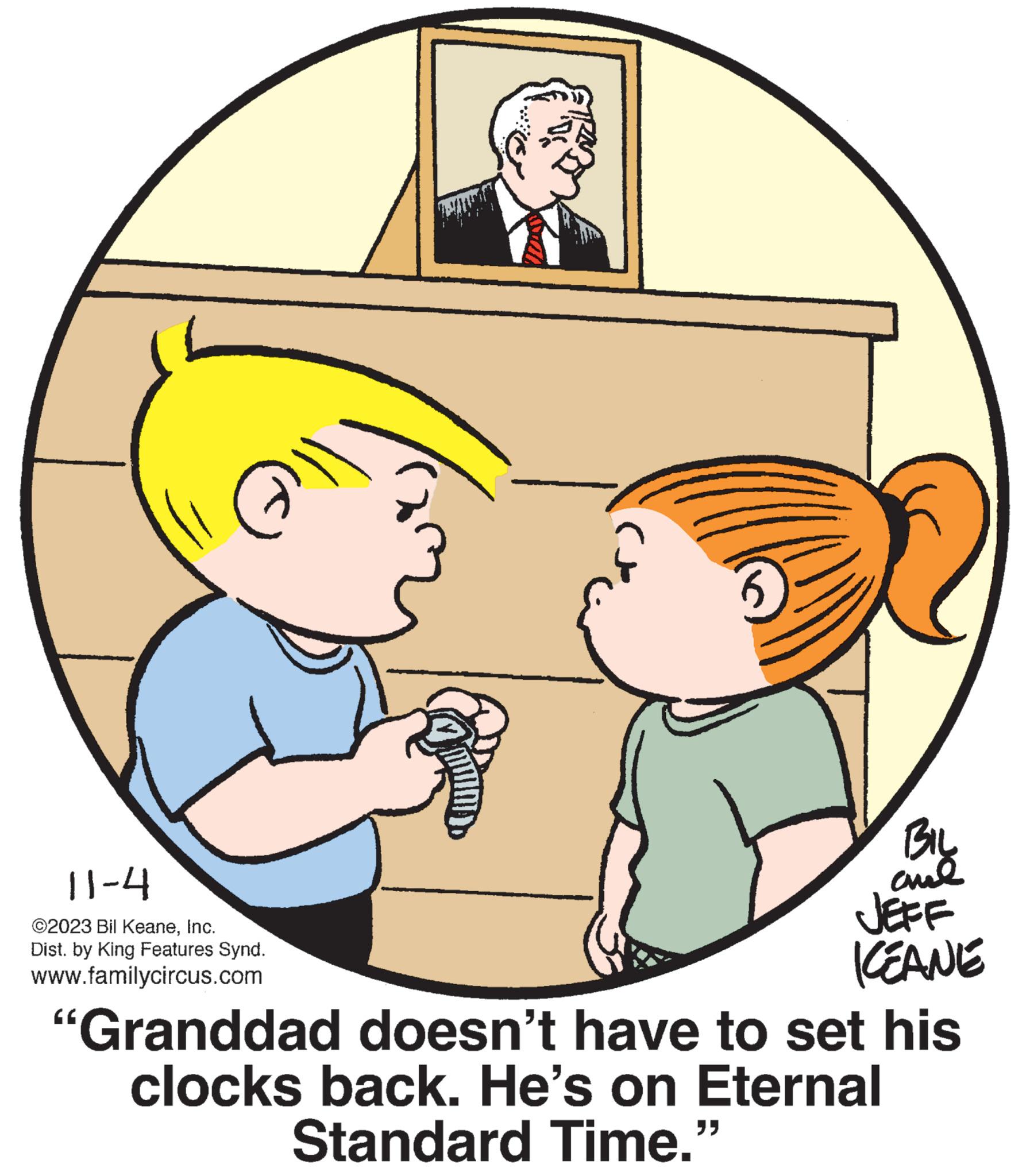 Mammal OCR: 11-4 @2023 Bil KeaneInc. Dist. by King Features Synd. www.familycircus.com Kw 5 BILL amal JEFF KEANE "Granddad doesn't have to set his clocks back. He's on Eternal Standard Time." 11-4 @ 2023 Bil KeaneInc. Dist . by King Features Synd . www.familycircus.com Kw 5 BILL amal JEFF KEANE " Granddad doesn't have to set his clocks back . He's on Eternal Standard Time . "